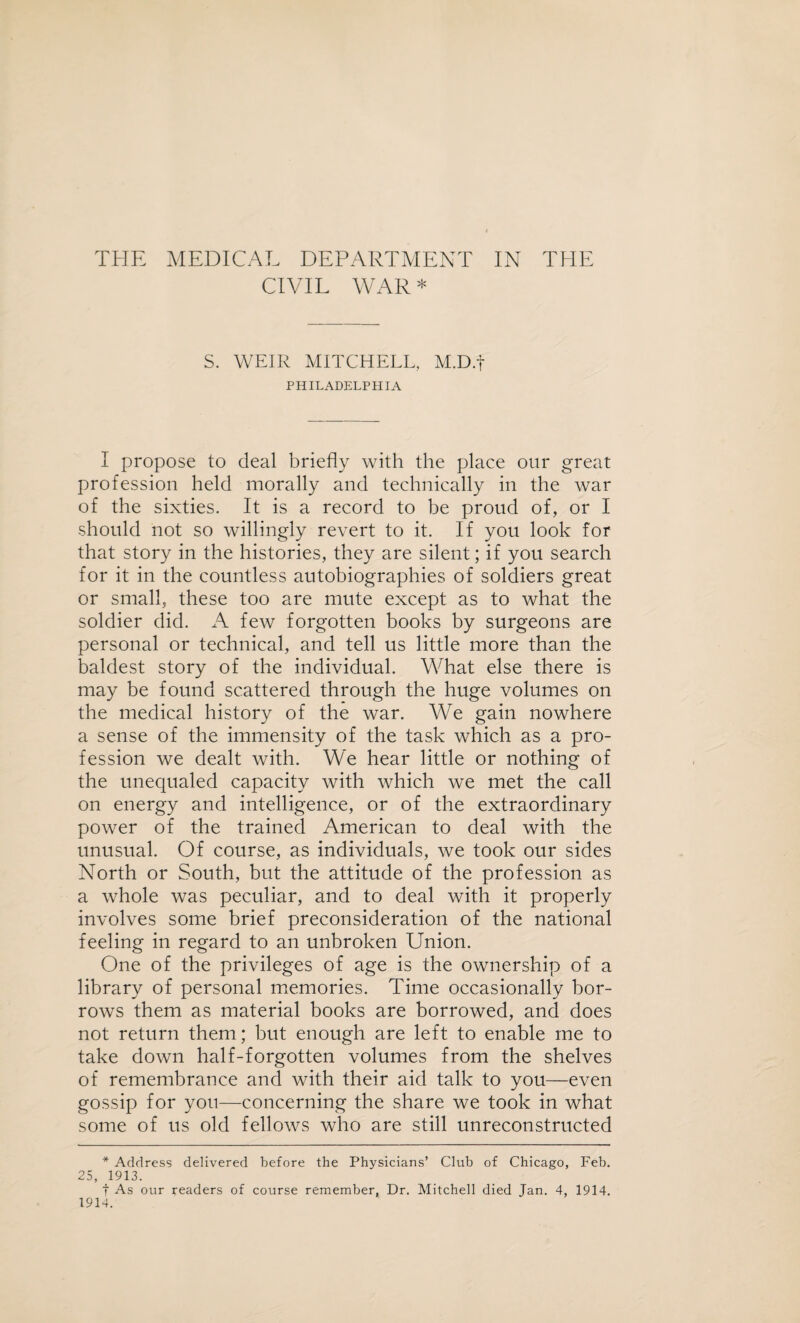 CIVIL WAR* S. WEIR MITCHELL, M.D.f PHILADELPHIA I propose to deal briefly with the place our great profession held morally and technically in the war of the sixties. It is a record to be proud of, or I should not so willingly revert to it. If you look for that story in the histories, they are silent; if you search for it in the countless autobiographies of soldiers great or small, these too are mute except as to what the soldier did. A few forgotten books by surgeons are personal or technical, and tell us little more than the baldest story of the individual. What else there is may be found scattered through the huge volumes on the medical history of the war. We gain nowhere a sense of the immensity of the task which as a pro¬ fession we dealt with. We hear little or nothing of the unequaled capacity with which we met the call on energy and intelligence, or of the extraordinary power of the trained American to deal with the unusual. Of course, as individuals, we took our sides North or South, but the attitude of the profession as a whole was peculiar, and to deal with it properly involves some brief preconsideration of the national feeling in regard to an unbroken Union. One of the privileges of age is the ownership of a library of personal memories. Time occasionally bor¬ rows them as material books are borrowed, and does not return them; but enough are left to enable me to take down half-forgotten volumes from the shelves of remembrance and with their aid talk to you—even gossip for yon—concerning the share we took in what some of us old fellows who are still unreconstructed * Address delivered before the Physicians’ Club of Chicago, Feb. 25, 1913. f As our readers of course remember, Dr. Mitchell died Jan. 4, 1914. 1914.