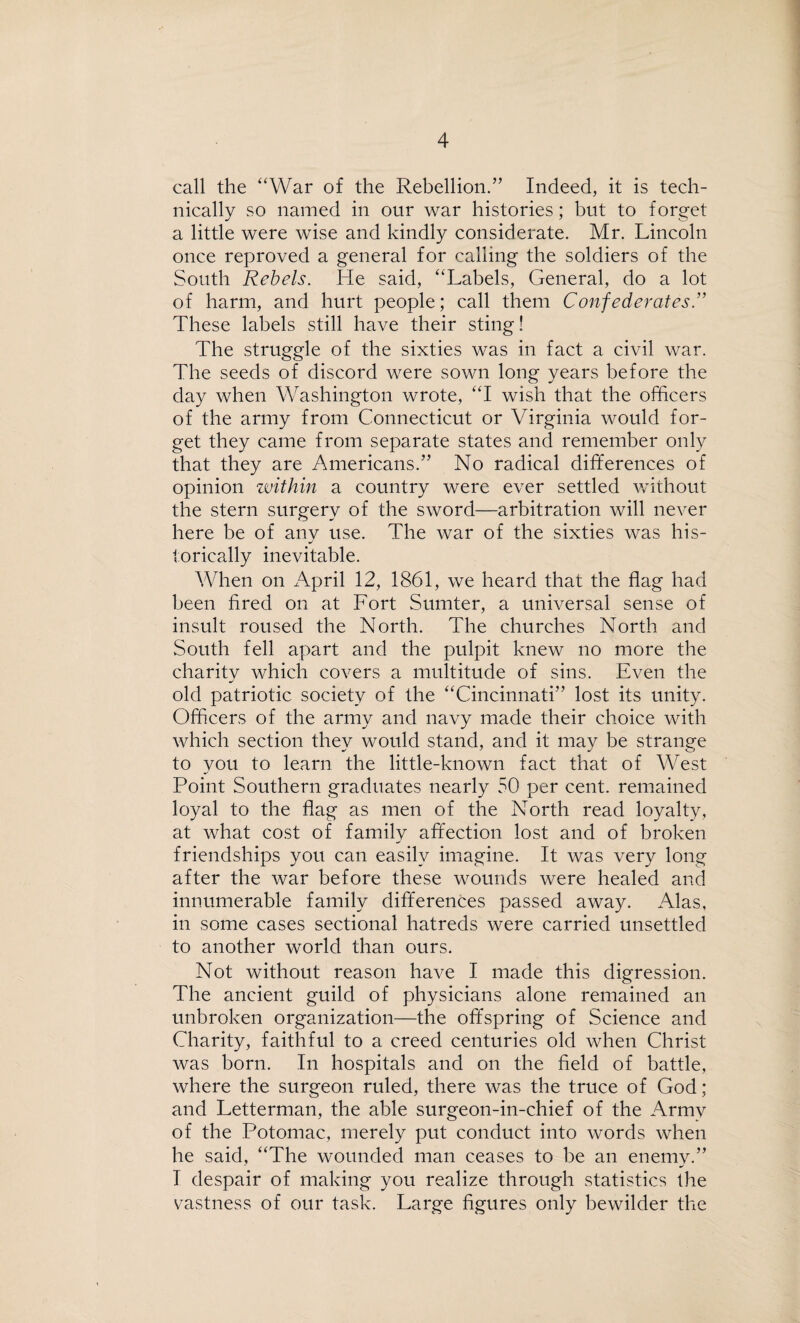 call the “War of the Rebellion.” Indeed, it is tech¬ nically so named in our war histories; but to forget a little were wise and kindly considerate. Mr. Lincoln once reproved a general for calling the soldiers of the South Rebels. He said, “Labels, General, do a lot of harm, and hurt people; call them Confederates.” These labels still have their sting! The struggle of the sixties was in fact a civil war. The seeds of discord were sown long years before the day when Washington wrote, “I wish that the officers of the army from Connecticut or Virginia would for¬ get they came from separate states and remember only that they are Americans.” No radical differences of opinion within a country were ever settled without the stern surgery of the sword—arbitration will never here be of anv use. The war of the sixties was his- torically inevitable. When on April 12, 1861, we heard that the flag had been fired on at Fort Sumter, a universal sense of insult roused the North. The churches North and South fell apart and the pulpit knew no more the charitv which covers a multitude of sins. Even the old patriotic society of the “Cincinnati” lost its unity. Officers of the army and navy made their choice with which section they would stand, and it may be strange to you to learn the little-known fact that of West Point Southern graduates nearly 50 per cent, remained loyal to the flag as men of the North read loyalty, at what cost of family affection lost and of broken friendships you can easily imagine. It was very long after the war before these wounds were healed and innumerable family differences passed away. Alas, in some cases sectional hatreds were carried unsettled to another world than ours. Not without reason have I made this digression. The ancient guild of physicians alone remained an unbroken organization—the offspring of Science and Charity, faithful to a creed centuries old when Christ was born. In hospitals and on the field of battle, where the surgeon ruled, there was the truce of God; and Letterman, the able surgeon-in-chief of the Army of the Potomac, merely put conduct into words when he said, “The wounded man ceases to be an enemv.” I despair of making you realize through statistics the vastness of our task. Large figures only bewilder the