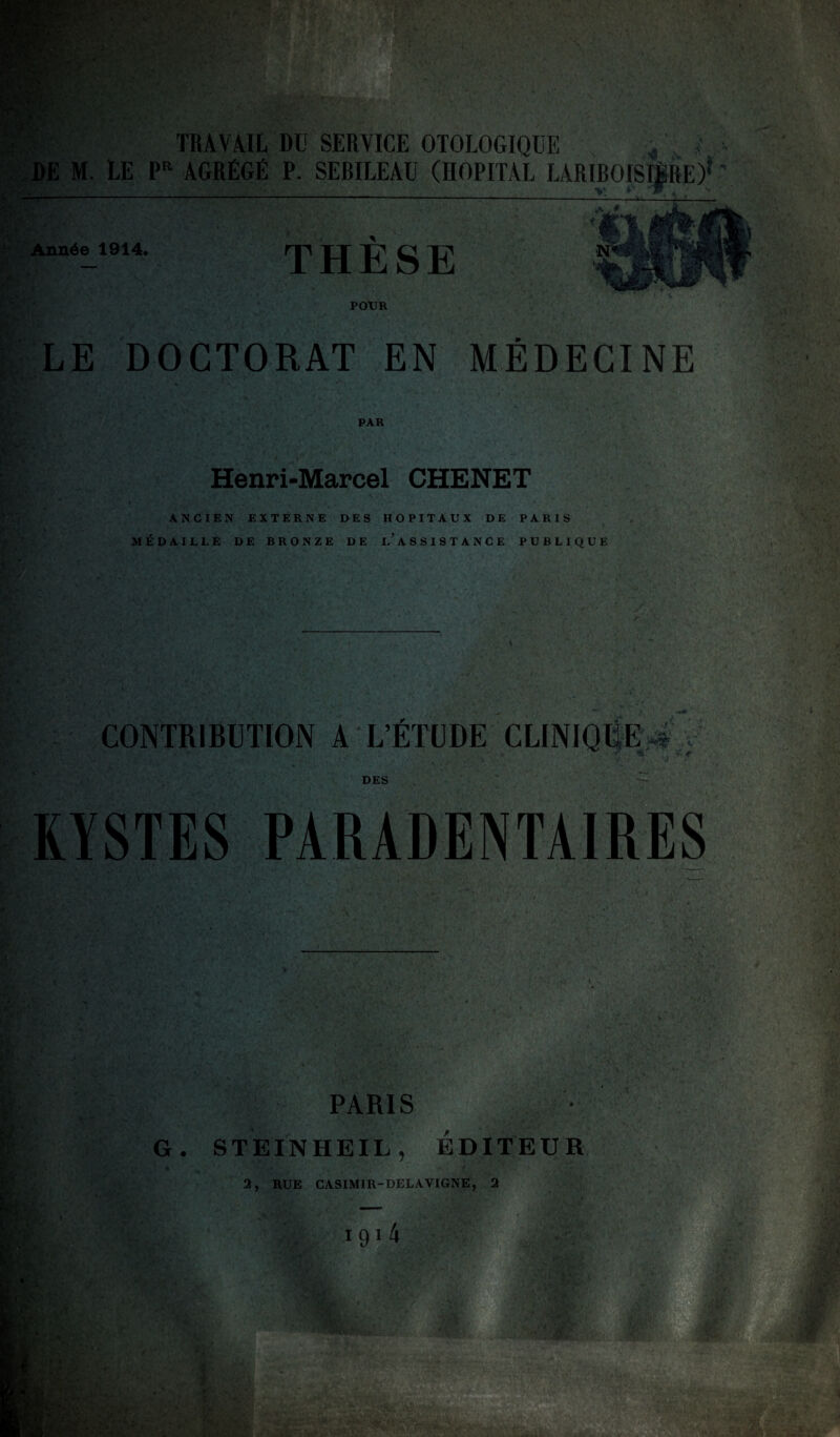 TRAVAIL DU SERVICE OTOLOGIQUE DE M. LE PR AGRÉGÉ P. SEBILEAU (HOPITAL LARIBOI Année 1914. THÈSE POUR LE DOCTORAT EN MÉDECINE Henri-Marcel CHENET ANCIEN EXTERNE DES HOPITAUX DE PARIS MÉDAILLE DE BRONZE DE I.’ASSISTANCE PUBLIQUE CONTRIBUTION A L’ETUDE CLINIQUE# DES KYSTES PARADENTAIRES p .. . , , ' KV • : M- ' V- -Vv.- ' G. PARIS STEINHEIL, ÉDITEUR 2 RUE CASIM1R- DELAVIGNE, 2 ■-■r v.