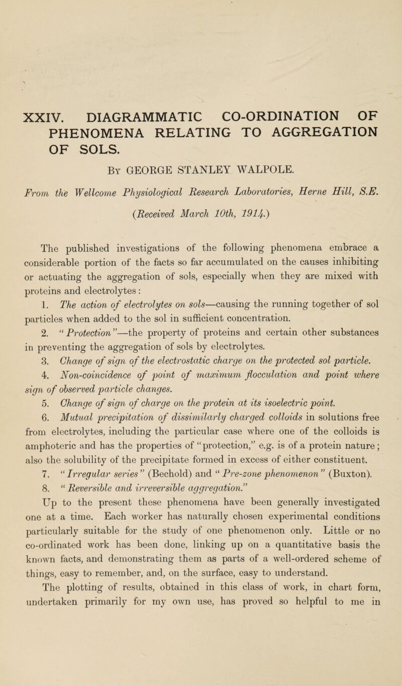 PHENOMENA RELATING TO AGGREGATION OF SOLS. By GEORGE STANLEY WALPOLE. From the Wellcome Physiological Research Laboratories, Herne Hill, S.E. (.Received March 10th, 19Hi) The published investigations of the following phenomena embrace a considerable portion of the facts so far accumulated on the causes inhibiting or actuating the aggregation of sols, especially when they are mixed with proteins and electrolytes: 1. The action of electrolytes on sols—causing the running together of sol particles when added to the sol in sufficient concentration. 2. “ Protection ”—the property of proteins and certain other substances in preventing the aggregation of sols by electrolytes. 3. Change of sign of the electrostatic charge on the protected sol particle. 4. Non-coincidence of point of maximum flocculation and point where sign of observed particle changes. 5. Change of sign of charge on the protein at its isoelectric point. 6. Mutual precipitation of dissimilarly charged colloids in solutions free from electrolytes, including the particular case where one of the colloids is amphoteric and has the properties of “ protection,” e.g. is of a protein nature; also the solubility of the precipitate formed in excess of either constituent. 7. (C Irregular series ” (Bechold) and “ Pre-zone phenomenon ” (Buxton). 8. “ Reversible and, irreversible aggregation Up to the present these phenomena have been generally investigated one at a time. Each worker has naturally chosen experimental conditions particularly suitable for the study of one phenomenon only. Little or no co-ordinated work has been done, linking up on a quantitative basis the known facts, and demonstrating them as parts of a well-ordered scheme of things, easy to remember, and, on the surface, easy to understand. The plotting of results, obtained in this class of work, in chart form, undertaken primarily for my own use, has proved so helpful to me in