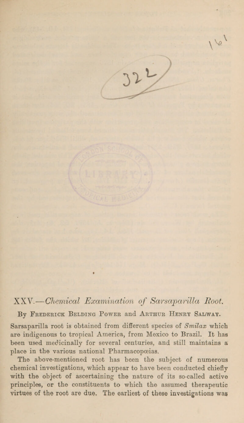 XXV.—Chemical Examination of Sarsaparilla Root. By Frederick Belding Power and Arthur Henry Sadway. Sarsaparilla root is obtained from different species of Smilax which are indigenous to tropical America, from Mexico to Brazil. It has been used medicinally for several centuries, and still maintains a place in the various national Pharmacopoeias. The above-mentioned root has been the subject of numerous chemical investigations, which appear to have been conducted chiefly with the object of ascertaining the nature of its so-called active principles, or the constituents to which the assumed therapeutic virtues of the root are due. The earliest of these investigations was