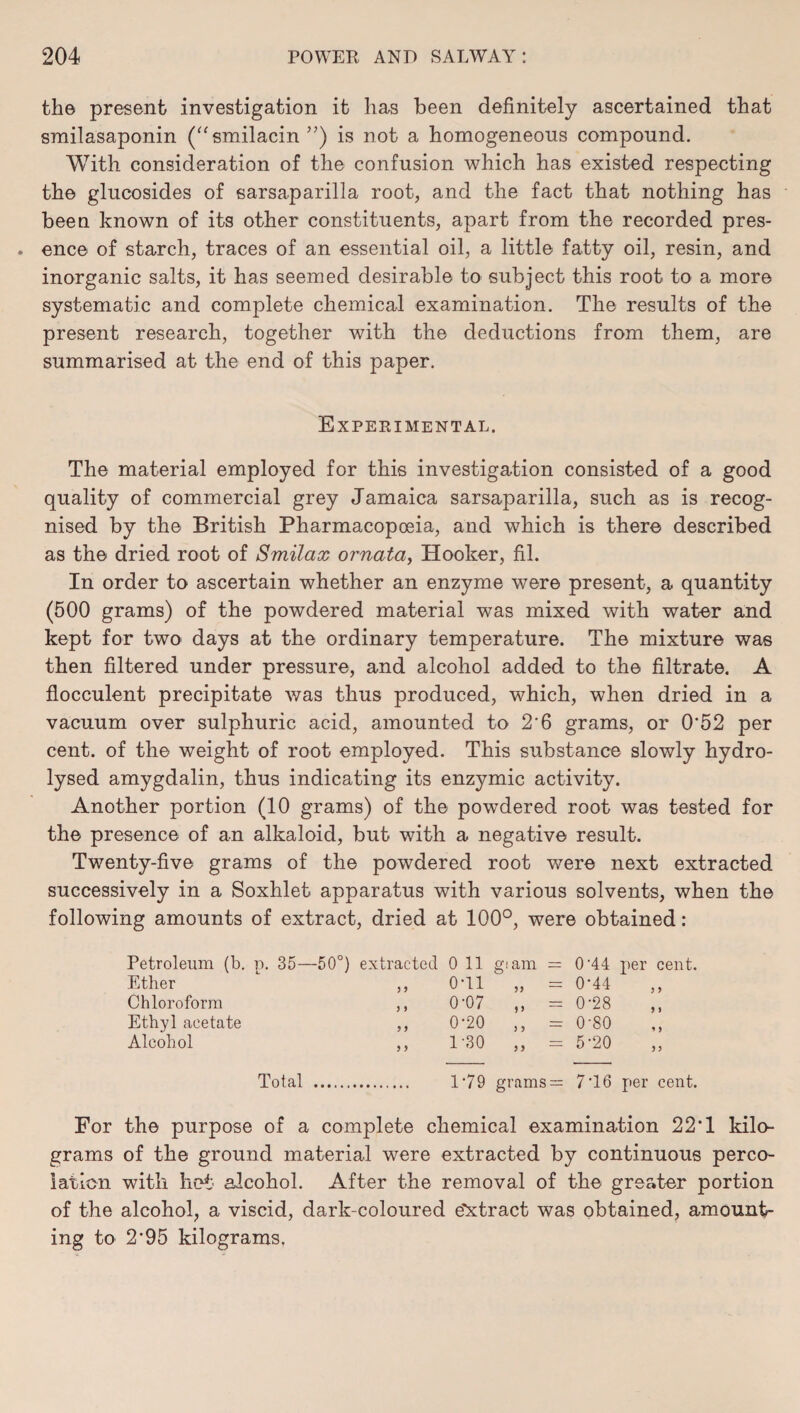 the present investigation it has been definitely ascertained that smilasaponin (“smilacin ”) is not a homogeneous compound. With consideration of the confusion which has existed respecting the glucosides of sarsaparilla root, and the fact that nothing has been known of its other constituents, apart from the recorded pres¬ ence of starch, traces of an essential oil, a little fatty oil, resin, and inorganic salts, it has seemed desirable to subject this root to a more systematic and complete chemical examination. The results of the present research, together with the deductions from them, are summarised at the end of this paper. Experimental. The material employed for this investigation consisted of a good quality of commercial grey Jamaica sarsaparilla, such as is recog¬ nised by the British Pharmacopoeia, and which is there described as the dried root of Smilax ornata, Hooker, fil. In order to ascertain whether an enzyme were present, a quantity (500 grams) of the powdered material was mixed with water and kept for two days at the ordinary temperature. The mixture was then filtered under pressure, and alcohol added to the filtrate. A flocculent precipitate was thus produced, which, when dried in a vacuum over sulphuric acid, amounted to 2'6 grams, or 0'52 per cent, of the weight of root employed. This substance slowly hydro¬ lysed amygdalin, thus indicating its enzymic activity. Another portion (10 grams) of the powdered root was tested for the presence of an alkaloid, but with a negative result. Twenty-five grams of the powdered root were next extracted successively in a Soxhlet apparatus with various solvents, when the following amounts of extract, dried at 100°, were obtained: Petroleum (b. p. 35—50°) extracted 0 11 giam = 0'44 per cent. Ether ,, 0T1 ,, = 0'44 Chloroform ,, 0'07 ,, = 0'28 Ethyl acetate ,, 0'20 ,, = 0'80 Alcohol ,, 130 ,, = 5 *20 Total . 1*79 grams = 7'16 per cent. For the purpose of a complete chemical examination 22*1 kilo¬ grams of the ground material were extracted by continuous perco¬ lation with hot alcohol. After the removal of the greater portion of the alcohol, a viscid, dark-coloured e'Xtract was obtained, amount¬ ing to 2*95 kilograms.