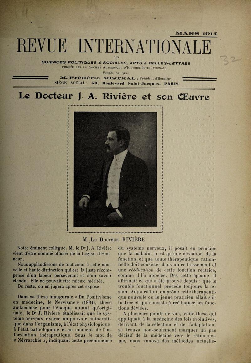 MARS 1914 REVUE INTERNATIONALE DES SCIENCES POLITIQUES & SOCIALES, ARTS <ê BELLES-LETTRES PUBLIÉE PAR LA SOCIÉTÉ ACADEMIQUE D’HlSTOlRE INTERNATIONALE Fondée en 1903 ZZT M. F'rédério MI«TWA 1^, Président d'Honneur SIÈGE SOCIAL : 50, ISoulevard Saiut-Jacijiies, l*4lilS Le Docteur J A. Rivière et son Œuvre M. Le Docteur RIVIÈRE Notre éminent collègue, M. le DrJ. A. Rivière vient d’être nommé officier de la Légion d’Hon- neur. Nous applaudissons de tout cœur à cette nou¬ velle et haute distinction qui est la juste récom¬ pense d’un labeur persévérant et d’un savoir étendu. Elle ne pouvait être mieux méritée. Du reste, on en jugera après cet exposé : Dans sa thèse inaugurale « Du Positivisme en médecine, le Nervisme » (1884), thèse audacieuse pour l’époque autant qu’origi¬ nale, le Dr J. Rivière établissait que le sys¬ tème nerveux exerce un pouvoir autocrati¬ que dans l’organisme, à l’état physiologique, à l’état pathologique et au moment de l’in.- tervention thérapeutique. Sous le mot de « Névrarchie », indiquant cette prééminence du système nerveux, il posait en principe que la maladie n’est qu’une déviation de la fonction et que toute thérapeutique ration¬ nelle doit consister dans un redressement et une rééducation de cette fonction rectrice, comme il l’a appelée. Dès cette époque, il afïirmait ce qui a été prouvé depuis : que le trouble fonctionnel précède toujours la lé¬ sion. Aujourd'hui, on prône cette thérapeuti¬ que nouvelle où le jeune praticien allait s'il¬ lustrer et qui consiste à rééduquer les fonc¬ tions déviées. A plusieurs points de vue, cette thèse qui appliquait à la médecine des lois évolutives, dérivant de la sélection et de l’adaptation, se trouva non-seulement marquer un pas décisif de la médecine vers le rationalis¬ me, mais innova des méthodes actuelle-