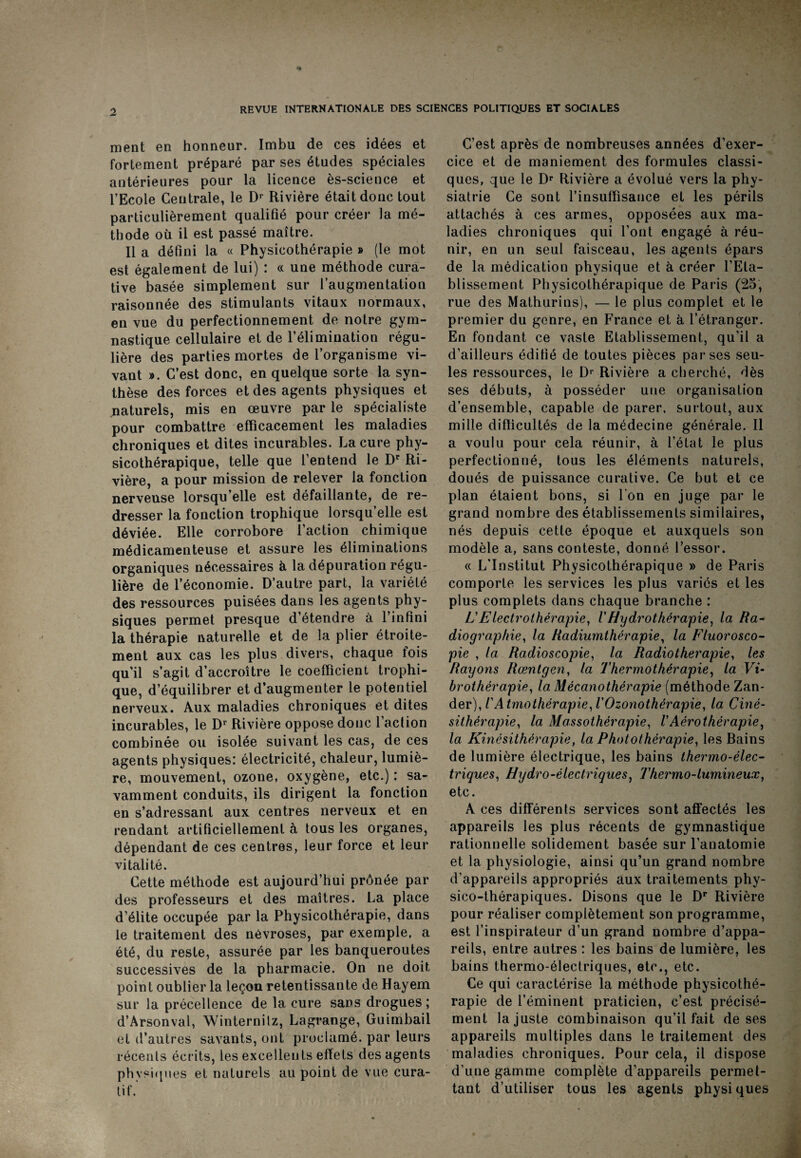 ment en honneur. Imbu de ces idées et fortement préparé par ses études spéciales antérieures pour la licence ès-science et l’Ecole Centrale, le Dr Rivière était donc tout particulièrement qualifié pour créer la mé¬ thode où il est passé maître. Il a défini la « Physicothérapie » (le mot est également de lui) : « une méthode cura¬ tive basée simplement sur l’augmentation raisonnée des stimulants vitaux normaux, en vue du perfectionnement de notre gym¬ nastique cellulaire et de l’élimination régu¬ lière des parties mortes de l’organisme vi¬ vant ». C’est donc, en quelque sorte la syn¬ thèse des forces et des agents physiques et naturels, mis en œuvre par le spécialiste pour combattre efficacement les maladies chroniques et dites incurables. La cure phy- sicothérapique, telle que l’entend le Dr Ri¬ vière, a pour mission de relever la fonction nerveuse lorsqu’elle est défaillante, de re¬ dresser la fonction trophique lorsqu’elle est déviée. Elle corrobore faction chimique médicamenteuse et assure les éliminations organiques nécessaires à la dépuration régu¬ lière de l’économie. D’autre part, la variété des ressources puisées dans les agents phy¬ siques permet presque d’étendre à l’infini la thérapie naturelle et de la plier étroite¬ ment aux cas les plus divers, chaque fois qu’il s’agit d’accroître le coefficient trophi¬ que, d’équilibrer et d’augmenter le potentiel nerveux. Aux maladies chroniques et dites incurables, le Dr Rivière oppose donc l’aclion combinée ou isolée suivant les cas, de ces agents physiques: électricité, chaleur, lumiè¬ re, mouvement, ozone, oxygène, etc.) : sa¬ vamment conduits, ils dirigent la fonction en s’adressant aux centres nerveux et en rendant artificiellement à tous les organes, dépendant de ces centres, leur force et leur vitalité. Cette méthode est aujourd’hui prônée par des professeurs et des maîtres. La place d’élite occupée par la Physicothérapie, dans le traitement des névroses, par exemple, a été, du reste, assurée par les banqueroutes successives de la pharmacie. On ne doit point oublier la leçon retentissante de Hayem sur la précellence de la cure sans drogues; d’Arsonval, Winternilz, Lagrange, Guimbail et d’autres savants, ont proclamé, par leurs réceuts écrits, les excellents effets des agents ph ysiques et naturels au point de vue cura¬ tif. C’est après de nombreuses années d’exer¬ cice et de maniement des formules classi¬ ques, que le Dr Rivière a évolué vers la phy- siatrie Ce sont l’insuffisance et les périls attachés à ces armes, opposées aux ma¬ ladies chroniques qui l’ont engagé à réu¬ nir, en un seul faisceau, les agents épars de la médication physique et à créer l’Eta¬ blissement Physicothérapique de Paris (25, rue des Mathurins), — le plus complet et le premier du genre, en F1rance et à l’étranger. En fondant ce vaste Etablissement, qu’il a d’ailleurs édifié de toutes pièces par ses seu¬ les ressources, le Dr Rivière a cherché, dès ses débuts, à posséder une organisation d’ensemble, capable de parer, surtout, aux mille difficultés de la médecine générale. Il a voulu pour cela réunir, à l’état le plus perfectionné, tous les éléments naturels, doués de puissance curative. Ce but et ce plan étaient bons, si l’on en juge par le grand nombre des établissements similaires, nés depuis cette époque et auxquels son modèle a, sans conteste, donné l’essor. « L'Institut Physicothérapique » de Paris comporte les services les plus variés et les plus complets dans chaque branche : L'Electrothérapie, VHydrothérapie, la Ra¬ diographie, la Radiumthérapie, la Fluorosco¬ pie , la Radioscopie, la Radiothérapie, les Rayons Rœntgen, la Thermothérapie, la Vi- brothérapie, la Mécano thérapie (méthode Zan- der), l'Atmothérapie,iOzonothérapie, la Ciné- sithèrapie, la Massothérapie, VAérothérapie, la Kinésithérapie, la Photothérapie, les Bains de lumière électrique, les bains thermo-élec¬ triques, Hydro-électriques, Thermo-lumineux, etc. A ces différents services sont affectés les appareils les plus récents de gymnastique rationnelle solidement basée sur l’anatomie et la physiologie, ainsi qu’un grand nombre d’appareils appropriés aux traitements phy- sico-thérapiques. Disons que le Dr Rivière pour réaliser complètement son programme, est l’inspirateur d’un grand nombre d’appa¬ reils, entre autres : les bains de lumière, les bains thermo-électriques, etc., etc. Ce qui caractérise la méthode physicothé¬ rapie de l’éminent praticien, c’est précisé¬ ment la juste combinaison qu’il fait de ses appareils multiples dans le traitement des maladies chroniques. Pour cela, il dispose d’une gamme complète d’appareils permet¬ tant d’utiliser tous les agents physiques