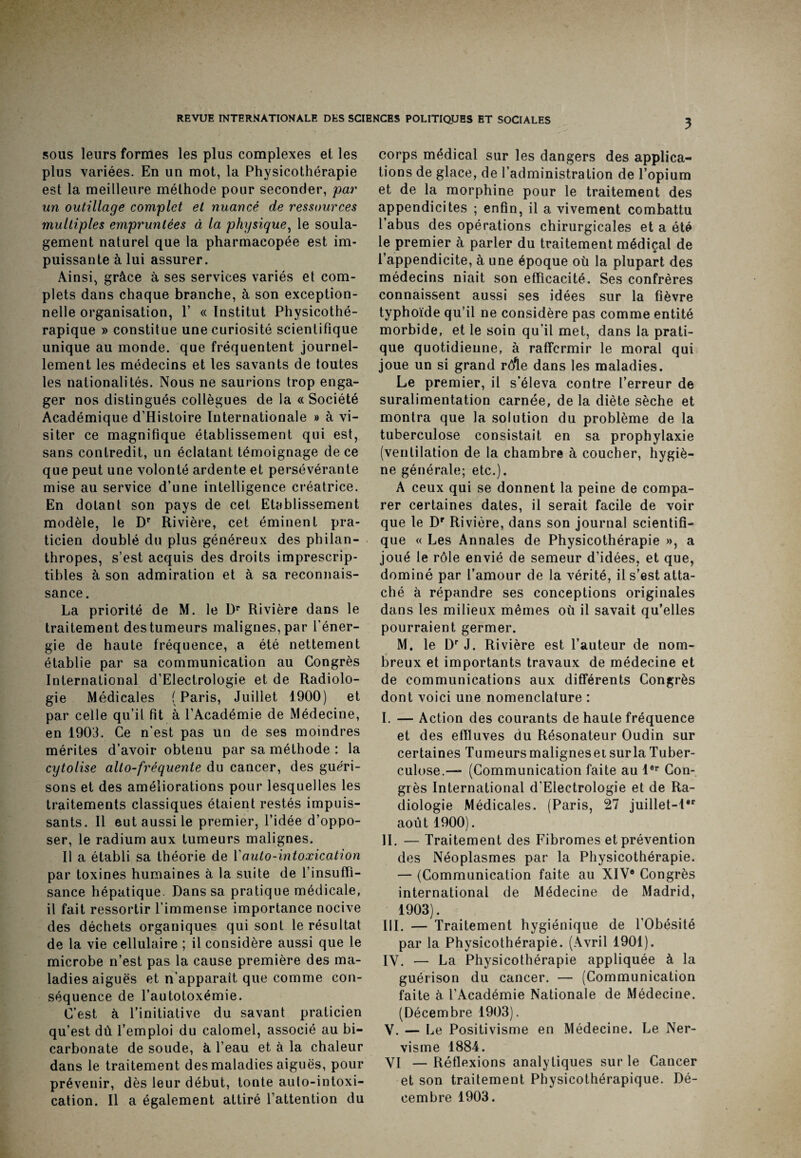 sous leurs formes les plus complexes et les plus variées. En un mot, la Physicothérapie est la meilleure méthode pour seconder, par un outillage complet et nuancé de ressources multiples empruntées à la physique, le soula¬ gement naturel que la pharmacopée est im¬ puissante à lui assurer. Ainsi, grâce à ses services variés et com¬ plets dans chaque branche, à son exception¬ nelle organisation, Y « Institut Physicothé- rapique » constitue une curiosité scientifique unique au monde, que fréquentent journel¬ lement les médecins et les savants de toutes les nationalités. Nous ne saurions trop enga¬ ger nos distingués collègues de la « Société Académique d’Histoire Internationale » à vi¬ siter ce magnifique établissement qui est, sans contredit, un éclatant témoignage de ce que peut une volonté ardente et persévérante mise au service d’une intelligence créatrice. En dotant son pays de cet Etablissement modèle, le Dr Rivière, cet éminent pra¬ ticien doublé du plus généreux des philan¬ thropes, s’est acquis des droits imprescrip¬ tibles à son admiration et à sa reconnais¬ sance. La priorité de M. le Dr Rivière dans le traitement des tumeurs malignes, par l'éner¬ gie de haute fréquence, a été nettement établie par sa communication au Congrès International d’Electrologie et de Radiolo¬ gie Médicales (Paris, Juillet 1900) et par celle qu’il fit à l’Académie de Médecine, en 1903. Ce n'est pas un de ses moindres mérites d’avoir obtenu par sa méthode : la cytolise alto-fréquente du cancer, des guéri¬ sons et des améliorations pour lesquelles les traitements classiques étaient restés impuis¬ sants. Il eut aussi le premier, l’idée d’oppo¬ ser, le radium aux tumeurs malignes. Il a établi sa théorie de Y auto-intoxication par toxines humaines à la suite de l’insuffi¬ sance hépatique. Dans sa pratique médicale, il fait ressortir l’immense importance nocive des déchets organiques qui sont le résultat de la vie cellulaire ; il considère aussi que le microbe n’est pas la cause première des ma¬ ladies aiguës et n’apparait que comme con¬ séquence de l’autotoxémie. C’est à l’initiative du savant praticien qu’est dû l’emploi du calomel, associé au bi¬ carbonate de soude, à l’eau et à la chaleur dans le traitement des maladies aiguës, pour prévenir, dès leur début, tonte aulo-intoxi- cation. Il a également attiré l’attention du corps médical sur les dangers des applica¬ tions de glace, de l’administration de l’opium et de la morphine pour le traitement des appendicites ; enfin, il a vivement combattu l’abus des opérations chirurgicales et a été le premier à parler du traitement médiçal de l’appendicite, à une époque où la plupart des médecins niait son efficacité. Ses confrères connaissent aussi ses idées sur la fièvre typhoïde qu’il ne considère pas comme entité morbide, et le soin qu’il met, dans la prati¬ que quotidienne, à raffermir le moral qui joue un si grand rôle dans les maladies. Le premier, il s’éleva contre l’erreur de suralimentation carnée, de la diète sèche et montra que la solution du problème de la tuberculose consistait en sa prophylaxie (ventilation de la chambre à coucher, hygiè¬ ne générale; etc.). A ceux qui se donnent la peine de compa¬ rer certaines dates, il serait facile de voir que le Dr Rivière, dans son journal scientifi¬ que « Les Annales de Physicothérapie », a joué le rôle envié de semeur d’idées, et que, dominé par l’amour de la vérité, il s’est atta¬ ché à répandre ses conceptions originales dans les milieux mêmes où il savait qu’elles pourraient germer. M. le Dr J. Rivière est l’auteur de nom¬ breux et importants travaux de médecine et de communications aux différents Congrès dont voici une nomenclature : I. — Action des courants de haute fréquence et des effluves du Résonateur Oudin sur certaines Tumeurs maligneset sur la Tuber¬ culose.— (Communication faite au 1er Con¬ grès International d'Electrologie et de Ra¬ diologie Médicales. (Paris, 27 juillet-l*r août 1900). IL — Traitement des Fibromes et prévention des Néoplasmes par la Physicothérapie. — (Communication faite au XIV® Congrès international de Médecine de Madrid, 1903). III. — Traitement hygiénique de l’Obésité par la Physicothérapie. (Avril 1901). IV. — La Physicothérapie appliquée à la guérison du cancer. — (Communication faite à l’Académie Nationale de Médecine. (Décembre 1903). V. — Le Positivisme en Médecine. Le Ner- visme 1884. VI —Réflexions analytiques sur le Cancer et son traitement Pbysicothérapique. Dé¬ cembre 1903.