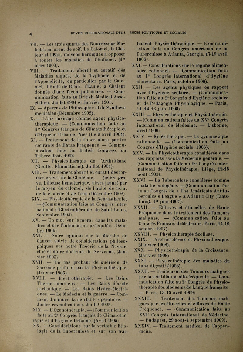VII. — L es trois quarts des Nourrissons Ma¬ lades meurent de soif. Le Calomel, la Cha¬ leur et l’Eau, moyens héroïques à opposer à toutes les maladies de l’Enfance. (1er mars 1903;. VIII. — Traitement abortif et curatif des Maladies aiguës, de la Typhoïde et de l’Appendicite, en particulier par le Calo¬ mel, l’Huile de Ricin, l’Eau et la Chaleur donnés d’une façon judicieuse. — Com¬ munication faite au British Medical Asso¬ ciation. Juillet 1901 et Janvier 1901. IX. — Aperçus de Philosophie et de Synthèse médicales (Décembre 1902). X. — L’air envisagé comme agent physico- therapique. — (Communication faite au 1er Congrès français de Climatothérapie et d’Hygiène Urbaine, Nice (Le 9 avril 1904). XL — Traitement de la Tuberculose par les courants de Haute Fréquence. — Commu¬ nication faite au British Congress ou Tuberculosis 1902. XII. — Physicothérapie de l’Arthritisme (Goutte, Rhumatisme). Juillet 1904). XIII. — Traitement abortif et curatif des for¬ mes graves de la Cholémie. — (ictère gra¬ ve, bilieuse hématurique, fièvre jaune) par le moyen du calomel, de l’huile de ricin, de la chaleur et de l’eau (Décembre 1902). XIV. — Physicothérapie de la Neurasthénie: — (Communication faite au Congrès Inter¬ national d'Electrolhérapie de Saint-Louis. Septembre 1904). XV. — Un mot sur le moral dans les mala¬ dies et sur l’inhumation précipitée. (Octo¬ bre 1904). XVL — Notre opinion sur le Microbe du Cancer, suivie de considérations philoso¬ phiques sur notre Théorie de la Névrar- chie et notre doctrine du Nervisme. (Jan¬ vier 1905). XVII. — Un cas probant de guérison de Sarcome profond par la Physicothérapie. (Janvier 1905). XVIII. — Electrothérapie. — Les Bains Thérmo-lumineux. — Les Bains d’acide carbonique. — Les Bains Hydro-électri¬ ques. — Le Médecin et la guerre. — Com¬ ment diminuer la mortalité opératoire. — Justes revendications. Juilie* 1905. XIX. — L’Ozonothérapie. — (Communication faite au 2e Congrès français de Climatothé¬ rapie et d'Hygiëne Urbaine. (Avril 1905). XX. — Considérations sur la véritable Etio¬ logie de la Tuberculose et sur son trai¬ tement Physicothérapique. — (Communi¬ cation faite au Congrès américain de la Tuberculose à Atlanta, Géorgie, 17-19 avril 1905). XXL — Considérations sur le régime alimen¬ taire rationnel. — (Communication faite au lor Congrès international d’Hygiène alimentaire. Paris, octobre 1906). XXII. — Les agents physiques en rapport avec l’Hygiène scolaire. — (Communica¬ tion faite au 2e Congrès d’Hygiène scolaire et de Pédagogie Physiologique. — Paris, 11-12-13 juin 1905).' XXIII. — Physicothérapie et Physiothérapie. — (Communications faites au XVe Congrès international de Médecine. — Lisbonne, avril 1906). XXIV — Kinésithérapie. — La gymnastique rationnelle. — (Communication faite au Congrès d’Hygiène sociale, 1906). XXV. — La Physicothérapie considérée dans ses rapports avec la Médecine générale. — (Communication faite au 1er Congrès inter¬ national de Physiothérapie. Liège, 12-15 août 1905). XXVI. — La Tuberculose considérée comme maladie endogène. — (Communication fai¬ te au Congrès de « The Américain Antitu- berculosis League » à Atlantic City (Etats- UnisJ, 1er juin 1907)'. XXVII. — Effluves et étincelles de Haute Fréquence dans le traitement des Tumeurs malignes. — (Communication faite au Congrès Français deMédecine. Paris, 14-16 octobre 1907) XXVIII. — Physicothérapie Scoliose. XXIX. — Artériosclérose et Physicothérapie. (Janvier 1908). XXX. — Physicothérapie de la Croissance. (Janvier 1908). XXXI. — Physicothérapie des maladies du tube digestif (1908). XXXII. — Traitement des Tumeurs malignes par la scintillation alto-fréquente. — (Com¬ munication faite au 2e Congrès de Physio¬ thérapie des Médecinsde Langue française. — Paris, 13-15 avril 1909). XXXIII. — Traitement des Tumeurs mali¬ gnes par les étincelles et effluves de Haute Fréquence. — (Communication faite au XVIe Congrès international de Médecine. — Budapest, 29 août-4 septembre 1909). XXXIV. — Traitement médical de Fappen- diciie.