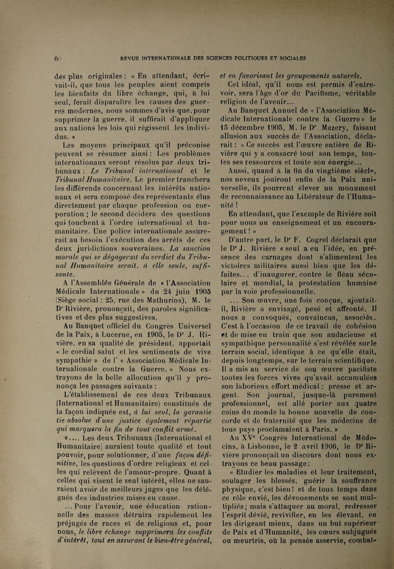 des plus originales : « En attendant, écri¬ vait-il, que tous les peuples aient compris les bienfaits du libre échange, qui, à lui seul, ferait disparaître les causes des guer¬ res modernes, nous sommes d’avis que, pour supprimer la guerre, il suffirait d’appliquer aux nations les lois qui régissent les indivi¬ dus. » Les moyens principaux qu’il préconise peuvent se résumer ainsi : Les problèmes internationaux seront résolus par deux tri¬ bunaux : Le Tribunal international et le Tribunal Humanitaire. Le premier tranchera les différends concernant les intérêts natio¬ naux et sera composé des représentants élus directement par chaque profession ou cor¬ poration ; le second décidera des questions qui touchent à l’ordre international et hu¬ manitaire. Une police internationale assure¬ rait au besoin l’exécution des arrêts de ces deux juridictions souveraines. La sanction morale qui se dégagerait du verdict du Tribu¬ nal Humanitaire serait, à elle seule, suffi¬ sante. A l’Assemblée Générale de «c l’Association Médicale Internationale » du 24 juin 1905 (Siège social: 25, rue des Mathurins), M. le Dr Rivière, prononçait, des paroles significa¬ tives et des plus suggestives. Au Banquet officiel du Congrès Universel de la Paix, à Lucerne, en 1905, le Dr J. Ri¬ vière. en sa qualité de président, apportait « le cordial salut et les sentiments de vive sympathie » de P « Association Médicale In¬ ternationale contre la Guerre. » Nous ex¬ trayons de la belle allocution qu’il y pro¬ nonça les passages suivants : L'établissement de ces deux Tribunaux (International et Humanitaire) constitués de la façon indiquée est, à lui seul, la garantie lie absolue d'une justice également répartie qui marquera la fin de tout conflit armé. «.... Les deux Tribunaux (International et Humanitaire) auraient toute qualité et tout pouvoir, pour solutionner, d’une façon défi¬ nitive. les questions d’ordre religieux et cel¬ les qui relèvent de l’amour-propre. Quant à celles qui visent le seul intérêt, elles ne sau¬ raient avoir de meilleurs juges que les délé¬ gués des industries mises en cause. ...Pour l’avenir, une éducation ration¬ nelle des masses détruira rapidement les préjugés de races et de religions et, pour nous, le libre échange supprimera les conflits d'intérêt, tout en assurant le bien-être général, et en favorisant les groupements naturels. Cet idéal, qu’il nous est permis d’entre¬ voir, sera l'âge d’or du Pacifisme, véritable religion de l’avenir... Au Banquet Annuel de « l’Association Mé¬ dicale Internationale contre la Guerre» le 15 décembre 1905, M. le Dr Mazery, faisant allusion aux succès de l’Association, décla¬ rait: a Ce succès est l’œuvre entière de Ri¬ vière qui y a consacré tout son temps, tou¬ tes ses ressources et toute son énergie... Aussi, quand à la fin du vingtième siècle, nos neveux jouiront enfin de la Paix uni¬ verselle, ils pourront élever un monument de reconnaissance au Libérateur de l’Huma¬ nité ! En attendant, que l’exemple de Rivière soit pour nous un enseignement et un encoura¬ gement ! » D’autre part, le Dr F. Cogrel déclarait que leDrJ. Rivière «seul a eu l’idée, en pré¬ sence des carnages dont s’alimentent les victoires militaires aussi bien que les dé¬ faites... d’inaugurer, contre le fléau sécu¬ laire et mondial, la protestation humaine par la voie professionnelle. ... Son œuvre, une fois conçue, ajoutait- il, Rivière a envisagé, pesé et affronté. Il nous a convoqués, convaincus, associés. C’est à l’occasion de ce travail de cohésion et de mise en train que son audacieuse et sympathique personnalité s’est révélée surle terrain social, identique à ce qu’elle était, depuis longtemps, sur le terrain scientifique. Il a mis au service de son œuvre pacifiste toutes les forces vives qu’avait accumulées son laborieux effort médical : presse et ar¬ gent. Son journal, jusque-là purement professionnel, est allé porter aux quatre coins du monde la bonne nouvelle de con¬ corde et de fraternité que les médecins de tous pays proclamaient à Paris. » Au XVe Congrès International de Méde¬ cins, à Lisbonne, le 2 avril 1906, le Dr Ri¬ vière prononçait un discours dont nous ex¬ trayons ce beau passage: « Etudier les maladies et leur traitement, soulager les blessés, guérir la souffrance physique, c’est bien ! et de tous temps dans ce rôle envié, les dévouements se sont mul¬ tipliés; mais s’attaquer au moral, redresser l’esprit dévié, revivifier, en les élevant, en les dirigeant mieux, dans un but supérieur de Paix et d’JIumanité, les cœurs subjugués ou meurtris, où la pensée asservie, combat-