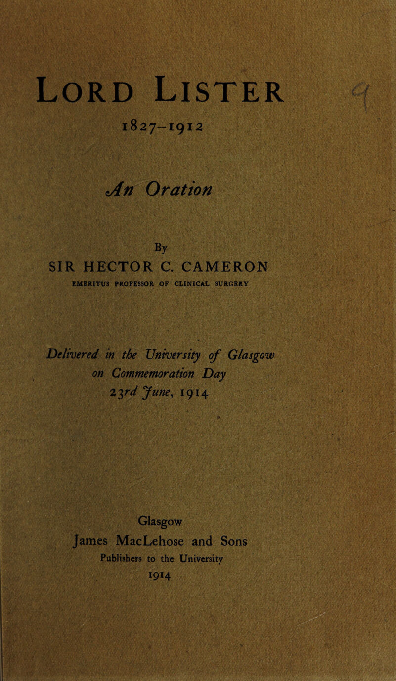 1827-1912 dn Oration By SIR HECTOR C. CAMERON EMERITUS PROFESSOR OF CLINICAL SURGERY Delivered in the University of Glasgow on Commemoration Day 2$rd June, 1914 Glasgow James MacLehose and Sons Publishers to the University