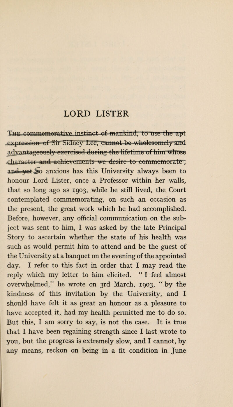 The instinctiTirrrpi^l^^ Uim ‘rift .expressi@» £££*; t‘afm@4~b& -w^le»©mdy*ST!d adyan ta^ee«^y'^^ra«e44ttMg-tfee^f^imeGf4rim■ whose character and f^hterements wedesiretcr rommemorate; an ate y at So anxious has this University always been to honour Lord Lister, once a Professor within her walls, that so long ago as 1903, while he still lived, the Court contemplated commemorating, on such an occasion as the present, the great work which he had accomplished. Before, however, any official communication on the sub¬ ject was sent to him, I was asked by the late Principal Story to ascertain whether the state of his health was such as would permit him to attend and be the guest of the University at a banquet on the evening of the appointed day. I refer to this fact in order that I may read the reply which my letter to him elicited. “ I feel almost overwhelmed/' he wrote on 3rd March, 1903, “ by the kindness of this invitation by the University, and I should have felt it as great an honour as a pleasure to have accepted it, had my health permitted me to do so. But this, I am sorry to say, is not the case. It is true that I have been regaining strength since I last wrote to you, but the progress is extremely slow, and I cannot, by any means, reckon on being in a fit condition in June