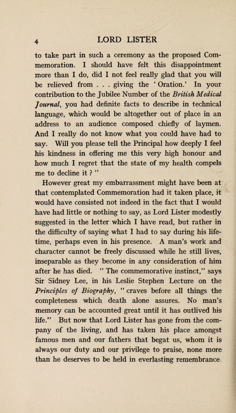 to take part in such a ceremony as the proposed Com¬ memoration. I should have felt this disappointment more than I do, did I not feel really glad that you will be relieved from . . . giving the 4 Oration/ In your contribution to the Jubilee Number of the British Medical Journal, you had definite facts to describe in technical language, which would be altogether out of place in an address to an audience composed chiefly of laymen. And I really do not know what you could have had to say. Will you please tell the Principal how deeply I feel his kindness in offering me this very high honour and how much I regret that the state of my health compels me to decline it ? ” However great my embarrassment might have been at that contemplated Commemoration had it taken place, it would have consisted not indeed in the fact that I would have had little or nothing to say, as Lord Lister modestly suggested in the letter which I have read, but rather in the difficulty of saying what I had to say during his life¬ time, perhaps even in his presence. A man's work and character cannot be freely discussed while he still lives, inseparable as they become in any consideration of him after he has died. “ The commemorative instinct, says Sir Sidney Lee, in his Leslie Stephen Lecture on the Principles of Biography, “ craves before all things the completeness which death alone assures. No man’s memory can be accounted great until it has outlived his life. But now that Lord Lister has gone from the com¬ pany of the living, and has taken his place amongst famous men and our fathers that begat us, whom it is always our duty and our privilege to praise, none more than he deserves to be held in everlasting remembrance.