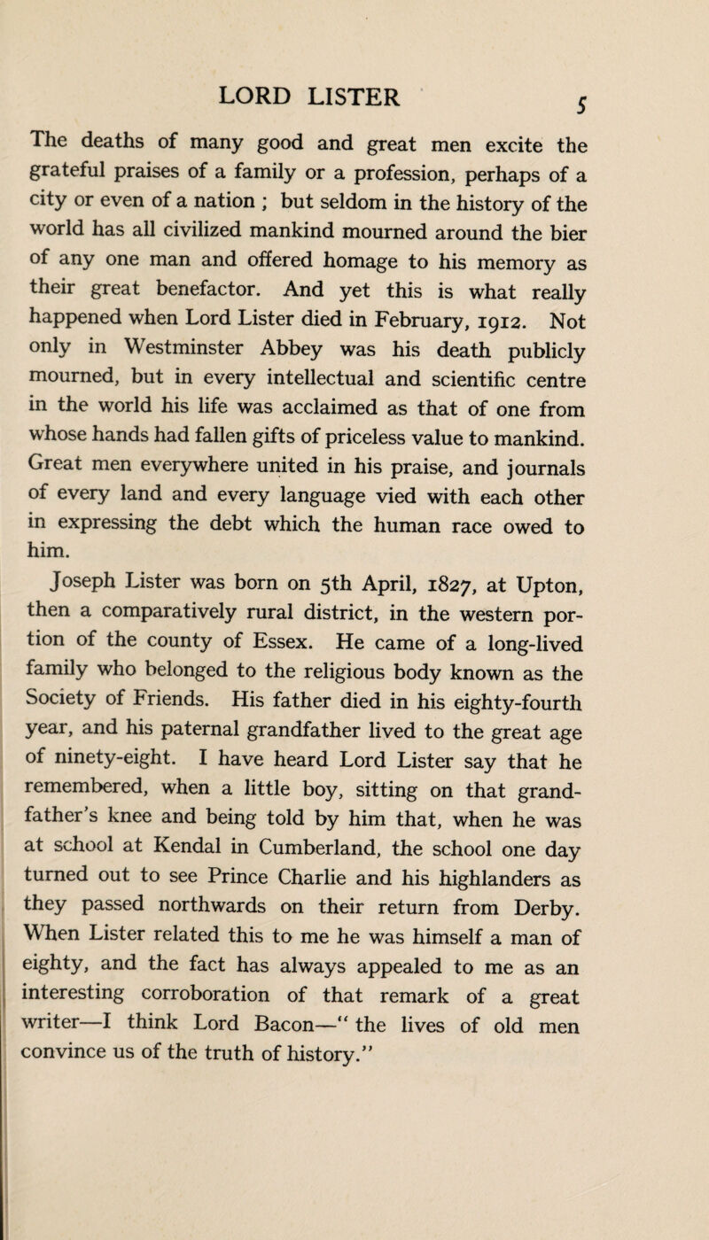 5 The deaths of many good and great men excite the grateful praises of a family or a profession, perhaps of a city or even of a nation ; but seldom in the history of the world has all civilized mankind mourned around the bier of any one man and offered homage to his memory as their great benefactor. And yet this is what really happened when Lord Lister died in February, 1912. Not only in Westminster Abbey was his death publicly mourned, but in every intellectual and scientific centre in the world his life was acclaimed as that of one from whose hands had fallen gifts of priceless value to mankind. Great men everywhere united in his praise, and journals of every land and every language vied with each other in expressing the debt which the human race owed to him. Joseph Lister was born on 5th April, 1827, at Upton, then a comparatively rural district, in the western por¬ tion of the county of Essex. He came of a long-lived family who belonged to the religious body known as the Society of Friends. His father died in his eighty-fourth year, and his paternal grandfather lived to the great age of ninety-eight. I have heard Lord Lister say that he remembered, when a little boy, sitting on that grand¬ father’s knee and being told by him that, when he was at school at Kendal in Cumberland, the school one day turned out to see Prince Charlie and his highlanders as they passed northwards on their return from Derby. When Lister related this to me he was himself a man of eighty> and the fact has always appealed to me as an interesting corroboration of that remark of a great writer—I think Lord Bacon—'“ the lives of old men convince us of the truth of history.”