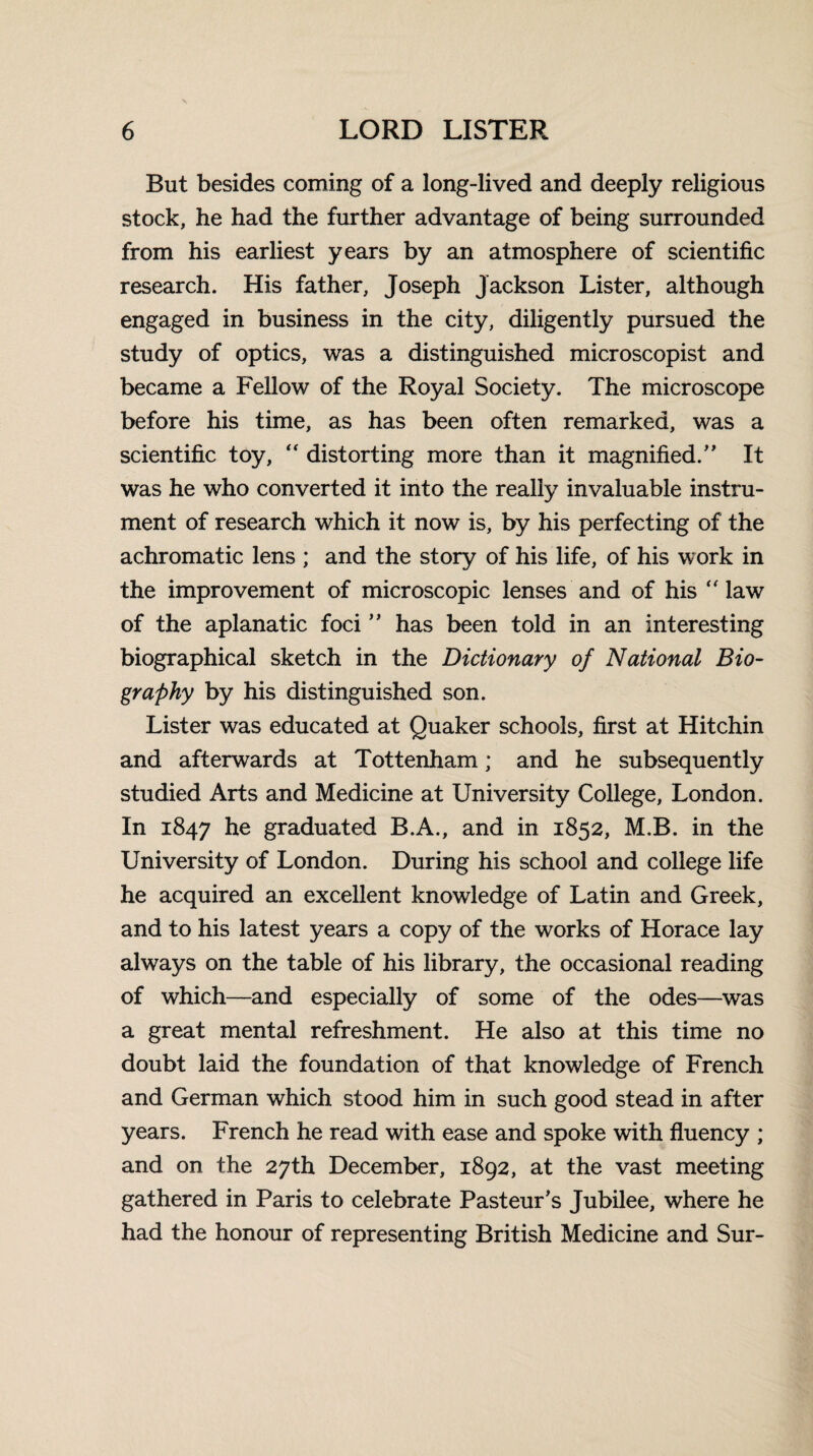 But besides coming of a long-lived and deeply religious stock, he had the further advantage of being surrounded from his earliest years by an atmosphere of scientific research. His father, Joseph Jackson Lister, although engaged in business in the city, diligently pursued the study of optics, was a distinguished microscopist and became a Fellow of the Royal Society. The microscope before his time, as has been often remarked, was a scientific toy, “ distorting more than it magnified/' It was he who converted it into the really invaluable instru¬ ment of research which it now is, by his perfecting of the achromatic lens ; and the story of his life, of his work in the improvement of microscopic lenses and of his  law of the aplanatic foci ” has been told in an interesting biographical sketch in the Dictionary of National Bio¬ graphy by his distinguished son. Lister was educated at Quaker schools, first at Hitchin and afterwards at Tottenham; and he subsequently studied Arts and Medicine at University College, London. In 1847 he graduated B.A., and in 1852, M.B. in the University of London. During his school and college life he acquired an excellent knowledge of Latin and Greek, and to his latest years a copy of the works of Horace lay always on the table of his library, the occasional reading of which—and especially of some of the odes—was a great mental refreshment. He also at this time no doubt laid the foundation of that knowledge of French and German which stood him in such good stead in after years. French he read with ease and spoke with fluency ; and on the 27th December, 1892, at the vast meeting gathered in Paris to celebrate Pasteur's Jubilee, where he had the honour of representing British Medicine and Sur-