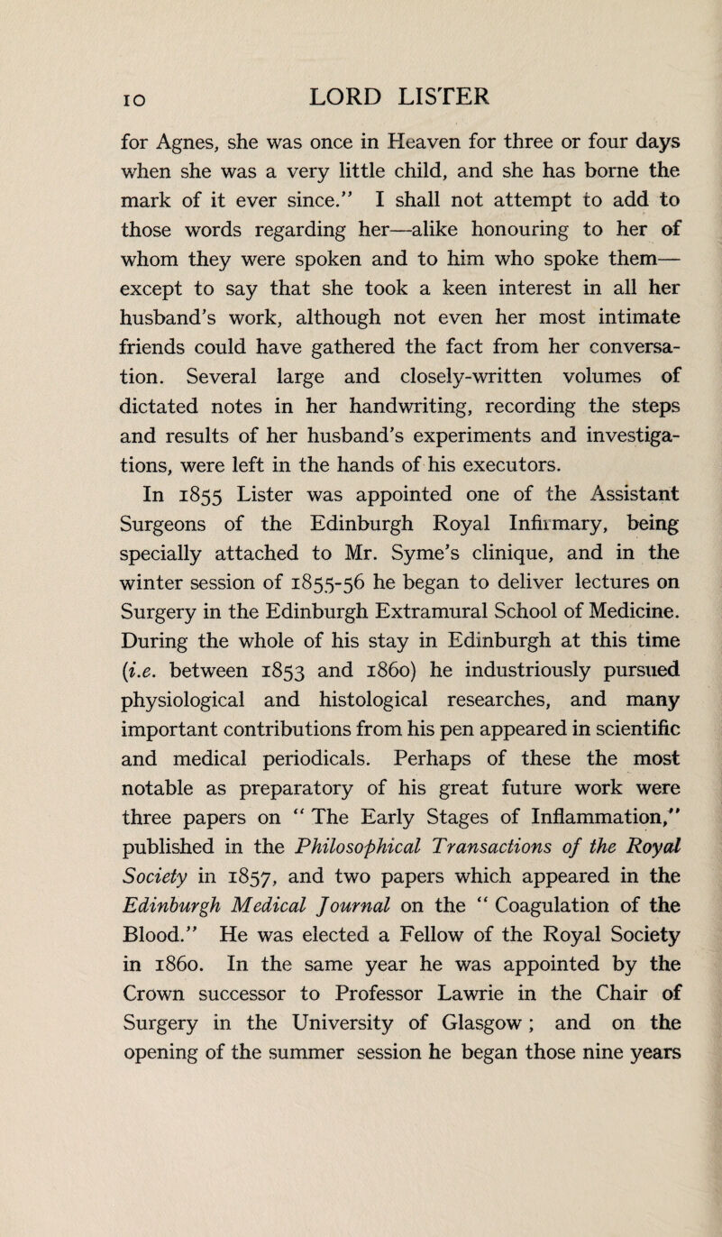 for Agnes, she was once in Heaven for three or four days when she was a very little child, and she has borne the mark of it ever since/' I shall not attempt to add to those words regarding her—alike honouring to her of whom they were spoken and to him who spoke them— except to say that she took a keen interest in all her husband's work, although not even her most intimate friends could have gathered the fact from her conversa¬ tion. Several large and closely-written volumes of dictated notes in her handwriting, recording the steps and results of her husband’s experiments and investiga¬ tions, were left in the hands of his executors. In 1855 Lister was appointed one of the Assistant Surgeons of the Edinburgh Royal Infirmary, being specially attached to Mr. Syme’s clinique, and in the winter session of 1855-56 he began to deliver lectures on Surgery in the Edinburgh Extramural School of Medicine. During the whole of his stay in Edinburgh at this time (i.e. between 1853 and i860) he industriously pursued physiological and histological researches, and many important contributions from his pen appeared in scientific and medical periodicals. Perhaps of these the most notable as preparatory of his great future work were three papers on “ The Early Stages of Inflammation/' published in the Philosophical Transactions of the Royal Society in 1857, and two papers which appeared in the Edinburgh Medical Journal on the “ Coagulation of the Blood. He was elected a Fellow of the Royal Society in i860. In the same year he was appointed by the Crown successor to Professor Lawrie in the Chair of Surgery in the University of Glasgow; and on the opening of the summer session he began those nine years
