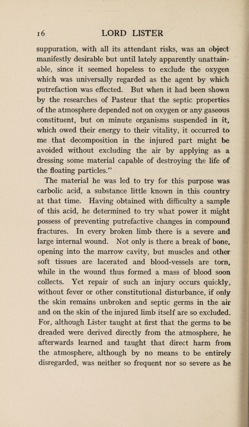 suppuration, with all its attendant risks, was an object manifestly desirable but until lately apparently unattain¬ able, since it seemed hopeless to exclude the oxygen which was universally regarded as the agent by which putrefaction was effected. Rut when it had been shown by the researches of Pasteur that the septic properties of the atmosphere depended not on oxygen or any gaseous constituent, but on minute organisms suspended in it, which owed their energy to their vitality, it occurred to me that decomposition in the injured part might be avoided without excluding the air by applying as a dressing some material capable of destroying the life of the floating particles/' The material he was led to try for this purpose was carbolic acid, a substance little known in this country at that time. Having obtained with difficulty a sample of this acid, he determined to try what power it might possess of preventing putrefactive changes in compound fractures. In every broken limb there is a severe and large internal wound. Not only is there a break of bone, opening into the marrow cavity, but muscles and other soft tissues are lacerated and blood-vessels are torn, while in the wound thus formed a mass of blood soon collects. Yet repair of such an injury occurs quickly, without fever or other constitutional disturbance, if only the skin remains unbroken and septic germs in the air and on the skin of the injured limb itself are so excluded. For, although Lister taught at first that the germs to be dreaded were derived directly from the atmosphere, he afterwards learned and taught that direct harm from the atmosphere, although by no means to be entirely disregarded, was neither so frequent nor so severe as he