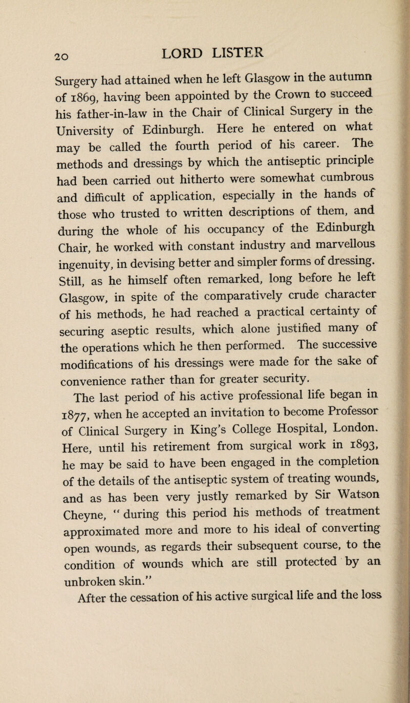 Surgery had attained when he left Glasgow in the autumn of 1869, having been appointed by the Crown to succeed his father-in-law in the Chair of Clinical Surgery in the University of Edinburgh. Here he entered on what may be called the fourth period of his career. The methods and dressings by which the antiseptic principle had been carried out hitherto were somewhat cumbrous and difficult of application, especially in the hands of those who trusted to written descriptions of them, and during the whole of his occupancy of the Edinburgh Chair, he worked with constant industry and marvellous ingenuity, in devising better and simpler forms of dressing. Still, as he himself often remarked, long before he left Glasgow, in spite of the comparatively crude character of his methods, he had reached a practical certainty of securing aseptic results, which alone justified many of the operations which he then performed. The successive modifications of his dressings were made for the sake of convenience rather than for greater security. The last period of his active professional life began in 1877, when he accepted an invitation to become Professor of Clinical Surgery in King’s College Hospital, London. Here, until his retirement from surgical work in 1893, he may be said to have been engaged in the completion of the details of the antiseptic system of treating wounds, and as has been very justly remarked by Sir Watson Cheyne,  during this period his methods of treatment approximated more and more to his ideal of converting open wounds, as regards their subsequent course, to the condition of wounds which are still protected by an unbroken skin.” After the cessation of his active surgical life and the loss