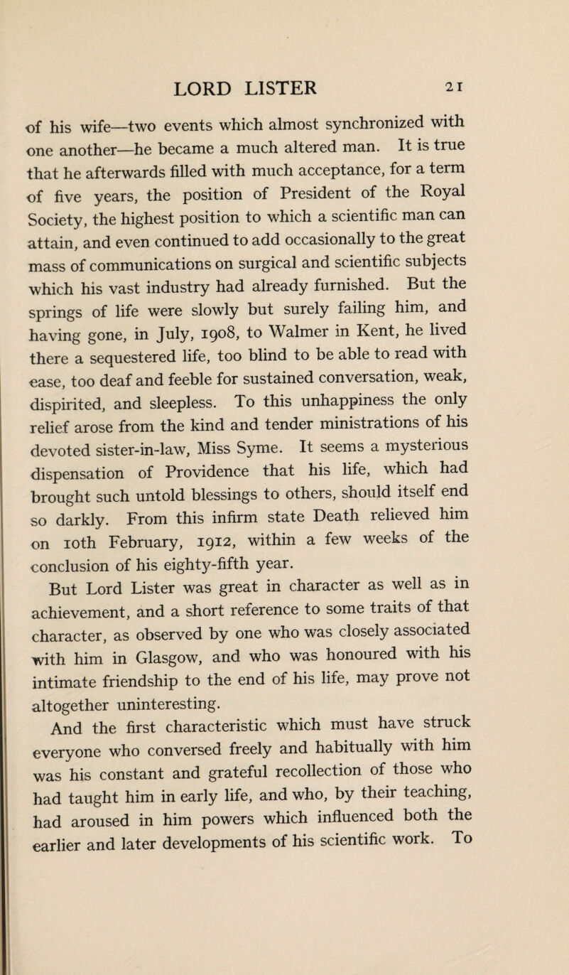 of his wife—two events which almost synchronized with one another—he became a much altered man. It is true that he afterwards filled with much acceptance, for a term of five years, the position of President of the Royal Society, the highest position to which a scientific man can attain, and even continued to add occasionally to the great mass of communications on surgical and scientific subjects which his vast industry had already furnished. But the springs of life were slowly but surely failing him, and having gone, in July, 1908, to Walmer in Kent, he lived there a sequestered life, too blind to be able to read with ease, too deaf and feeble for sustained conversation, weak, dispirited, and sleepless. To this unhappiness the only relief arose from the kind and tender ministrations of his devoted sister-in-law, Miss Syme. It seems a mysterious dispensation of Providence that his life, which had brought such untold blessings to others, should itself end so darkly. From this infirm state Death relieved him on 10th February, 1912, within a few weeks of the conclusion of his eighty-fifth year. But Lord Lister was great in character as well as in achievement, and a short reference to some traits of that character, as observed by one who was closely associated with him in Glasgow, and who was honoured with his intimate friendship to the end of his life, may prove not altogether uninteresting. And the first characteristic which must have struck everyone who conversed freely and habitually with him was his constant and grateful recollection of those who had taught him in early life, and who, by their teaching, had aroused in him powers which influenced both the earlier and later developments of his scientific work. To