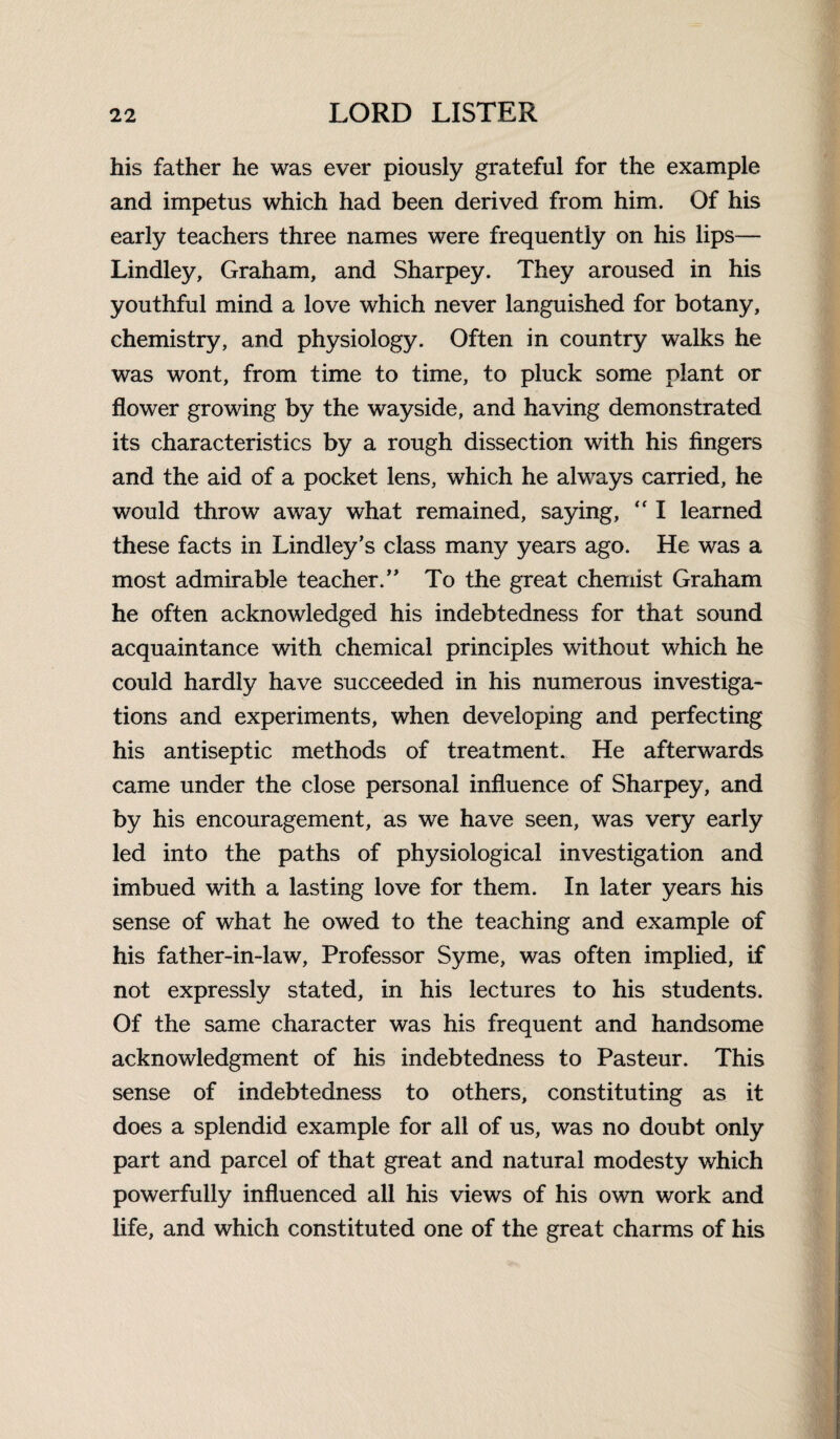 his father he was ever piously grateful for the example and impetus which had been derived from him. Of his early teachers three names were frequently on his lips— Lindley, Graham, and Sharpey. They aroused in his youthful mind a love which never languished for botany, chemistry, and physiology. Often in country walks he was wont, from time to time, to pluck some plant or flower growing by the wayside, and having demonstrated its characteristics by a rough dissection with his fingers and the aid of a pocket lens, which he always carried, he would throw away what remained, saying,  I learned these facts in Lindley’s class many years ago. He was a most admirable teacher.” To the great chemist Graham he often acknowledged his indebtedness for that sound acquaintance with chemical principles without which he could hardly have succeeded in his numerous investiga¬ tions and experiments, when developing and perfecting his antiseptic methods of treatment. He afterwards came under the close personal influence of Sharpey, and by his encouragement, as we have seen, was very early led into the paths of physiological investigation and imbued with a lasting love for them. In later years his sense of what he owed to the teaching and example of his father-in-law, Professor Syme, was often implied, if not expressly stated, in his lectures to his students. Of the same character was his frequent and handsome acknowledgment of his indebtedness to Pasteur. This sense of indebtedness to others, constituting as it does a splendid example for all of us, was no doubt only part and parcel of that great and natural modesty which powerfully influenced all his views of his own work and life, and which constituted one of the great charms of his
