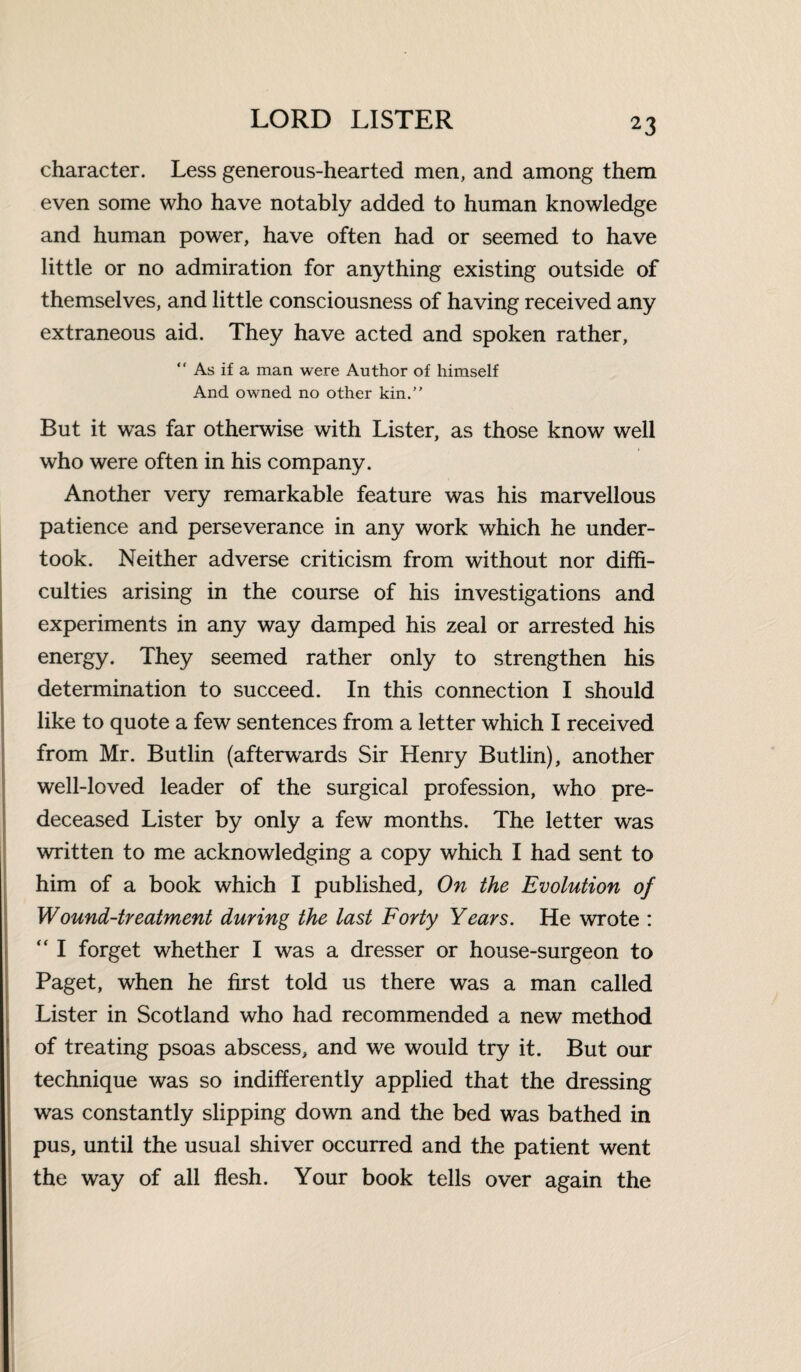 character. Less generous-hearted men, and among them even some who have notably added to human knowledge and human power, have often had or seemed to have little or no admiration for anything existing outside of themselves, and little consciousness of having received any extraneous aid. They have acted and spoken rather, “ As if a man were Author of himself And owned no other kin/' But it was far otherwise with Lister, as those know well who were often in his company. Another very remarkable feature was his marvellous patience and perseverance in any work which he under¬ took. Neither adverse criticism from without nor diffi¬ culties arising in the course of his investigations and experiments in any way damped his zeal or arrested his energy. They seemed rather only to strengthen his determination to succeed. In this connection I should like to quote a few sentences from a letter which I received from Mr. Butlin (afterwards Sir Henry Butlin), another well-loved leader of the surgical profession, who pre¬ deceased Lister by only a few months. The letter was written to me acknowledging a copy which I had sent to him of a book which I published, On the Evolution of Wound-treatment during the last Forty Years. He wrote : “ I forget whether I was a dresser or house-surgeon to Paget, when he first told us there was a man called Lister in Scotland who had recommended a new method of treating psoas abscess, and we would try it. But our technique was so indifferently applied that the dressing was constantly slipping down and the bed was bathed in pus, until the usual shiver occurred and the patient went the way of all flesh. Your book tells over again the
