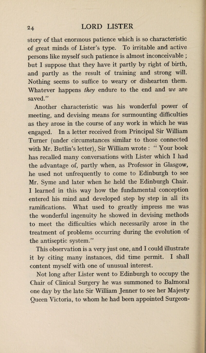 story of that enormous patience which is so characteristic of great minds of Lister’s type. To irritable and active persons like myself such patience is almost inconceivable ; but I suppose that they have it partly by right of birth, and partly as the result of training and strong will. Nothing seems to suffice to weary or dishearten them. Whatever happens they endure to the end and we are saved.” Another characteristic was his wonderful power of meeting, and devising means for surmounting difficulties as they arose in the course of any work in which he was engaged. In a letter received from Principal Sir William Turner (under circumstances similar to those connected with Mr. Butlin’s letter). Sir William wrote : “ Your book has recalled many conversations with Lister which I had the advantage of, partly when, as Professor in Glasgow, he used not unfrequently to come to Edinburgh to see Mr. Syme and later when he held the Edinburgh Chair. I learned in this way how the fundamental conception entered his mind and developed step by step in all its ramifications. What used to greatly impress me was the wonderful ingenuity he showed in devising methods to meet the difficulties which necessarily arose in the treatment of problems occurring during the evolution of the antiseptic system.” This observation is a very just one, and I could illustrate it by citing many instances, did time permit. I shall content myself with one of unusual interest. Not long after Lister went to Edinburgh to occupy the Chair of Clinical Surgery he was summoned to Balmoral one day by the late Sir William Jenner to see her Majesty Queen Victoria, to whom he had been appointed Surgeon-