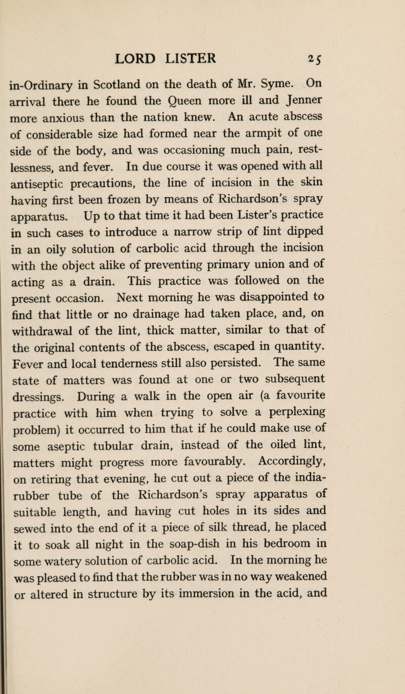 in-Ordinary in Scotland on the death of Mr. Syme. On arrival there he found the Queen more ill and Jenner more anxious than the nation knew. An acute abscess of considerable size had formed near the armpit of one side of the body, and was occasioning much pain, rest¬ lessness, and fever. In due course it was opened with all antiseptic precautions, the line of incision in the skin having first been frozen by means of Richardson’s spray apparatus. Up to that time it had been Lister’s practice in such cases to introduce a narrow strip of lint dipped in an oily solution of carbolic acid through the incision with the object alike of preventing primary union and of acting as a drain. This practice was followed on the present occasion. Next morning he was disappointed to find that little or no drainage had taken place, and, on withdrawal of the lint, thick matter, similar to that of the original contents of the abscess, escaped in quantity. Fever and local tenderness still also persisted. The same state of matters was found at one or two subsequent dressings. During a walk in the open air (a favourite practice with him when trying to solve a perplexing problem) it occurred to him that if he could make use of some aseptic tubular drain, instead of the oiled lint, matters might progress more favourably. Accordingly, on retiring that evening, he cut out a piece of the india- rubber tube of the Richardson’s spray apparatus of suitable length, and having cut holes in its sides and sewed into the end of it a piece of silk thread, he placed it to soak all night in the soap-dish in his bedroom in some watery solution of carbolic acid. In the morning he was pleased to find that the rubber was in no way weakened or altered in structure by its immersion in the acid, and