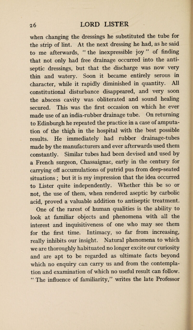 when changing the dressings he substituted the tube for the strip of lint. At the next dressing he had, as he said to me afterwards, “ the inexpressible joy ” of finding that not only had free drainage occurred into the anti¬ septic dressings, but that the discharge was now very thin and watery. Soon it became entirely serous in character, while it rapidly diminished in quantity. All constitutional disturbance disappeared, and very soon the abscess cavity was obliterated and sound healing secured. This was the first occasion on which he ever made use of an india-rubber drainage tube. On returning to Edinburgh he repeated the practice in a case of amputa¬ tion of the thigh in the hospital with the best possible results. He immediately had rubber drainage-tubes made by the manufacturers and ever afterwards used them constantly. Similar tubes had been devised and used by a French surgeon, Chassaignac, early in the century for carrying off accumulations of putrid pus from deep-seated situations ; but it is my impression that the idea occurred to Lister quite independently. Whether this be so or not, the use of them, when rendered aseptic by carbolic acid, proved a valuable addition to antiseptic treatment. One of the rarest of human qualities is the ability to look at familiar objects and phenomena with all the interest and inquisitiveness of one who may see them for the first time. Intimacy, so far from increasing, really inhibits our insight. Natural phenomena to which we are thoroughly habituated no longer excite our curiosity and are apt to be regarded as ultimate facts beyond which no enquiry can carry us and from the contempla¬ tion and examination of which no useful result can follow.  The influence of familiarity,” writes the late Professor