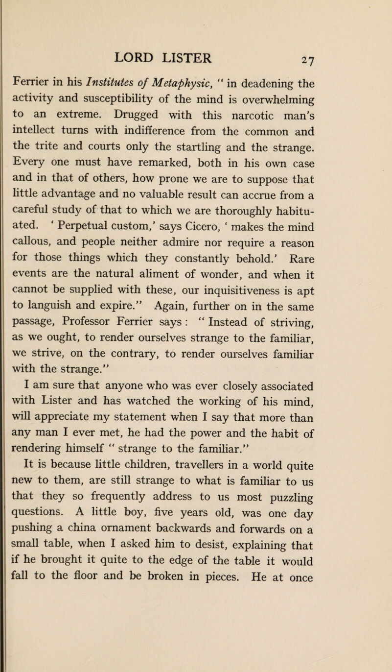 Ferrier in his Institutes of Metaphysic, in deadening the activity and susceptibility of the mind is overwhelming to an extreme. Drugged with this narcotic man's intellect turns with indifference from the common and the trite and courts only the startling and the strange. Every one must have remarked, both in his own case and in that of others, how prone we are to suppose that little advantage and no valuable result can accrue from a careful study of that to which we are thoroughly habitu¬ ated. ' Perpetual custom/ says Cicero, ‘ makes the mind callous, and people neither admire nor require a reason for those things which they constantly behold.' Rare events are the natural aliment of wonder, and when it cannot be supplied with these, our inquisitiveness is apt to languish and expire. Again, further on in the same passage, Professor Ferrier says : “ Instead of striving, as we ought, to render ourselves strange to the familiar, we strive, on the contrary, to render ourselves familiar with the strange. I am sure that anyone who was ever closely associated with Lister and has watched the working of his mind, will appreciate my statement when I say that more than any man I ever met, he had the power and the habit of rendering himself “ strange to the familiar. It is because little children, travellers in a world quite new to them, are still strange to what is familiar to us that they so frequently address to us most puzzling questions. A little boy, five years old, was one day pushing a china ornament backwards and forwards on a : small table, when I asked him to desist, explaining that if he brought it quite to the edge of the table it would fall to the floor and be broken in pieces. He at once