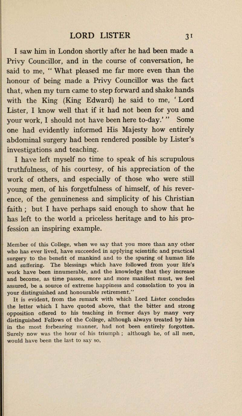 I saw him in London shortly after he had been made a Privy Councillor, and in the course of conversation, he said to me, “ What pleased me far more even than the honour of being made a Privy Councillor was the fact that, when my turn came to step forward and shake hands with the King (King Edward) he said to me, ‘ Lord Lister, I know well that if it had not been for you and your work, I should not have been here to-day/ ” Some one had evidently informed His Majesty how entirely abdominal surgery had been rendered possible by Lister's investigations and teaching. I have left myself no time to speak of his scrupulous truthfulness, of his courtesy, of his appreciation of the work of others, and especially of those who were still young men, of his forgetfulness of himself, of his rever¬ ence, of the genuineness and simplicity of his Christian faith ; but I have perhaps said enough to show that he has left to the world a priceless heritage and to his pro¬ fession an inspiring example. Member of this College, when we say that you more than any other who has ever lived, have succeeded in applying scientific and practical surgery to the benefit of mankind and to the sparing of human life and suffering. The blessings which have followed from your life’s work have been innumerable, and the knowledge that they increase and become, as time passes, more and more manifest must, we feel assured, be a source of extreme happiness and consolation to you in your distinguished and honourable retirement. It is evident, from the remark with which Lord Lister concludes the letter which I have quoted above, that the bitter and strong opposition offered to his teaching in former days by many very distinguished Fellows of the College, although always treated by him in the most forbearing manner, had not been entirely forgotten. Surely now was the hour of his triumph ; although he, of all men, would have been the last to say so.