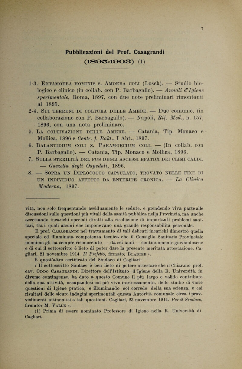 Pubblicazioni del Prof. Gasagrandi (1^0^=1003) (1) 1- 3. Entamoeba hominis s. Amoeba coli (Losch). — Studio bio¬ logico e clinico (in collab. con P. Barbagallo). — Annali Igiene sperimentale, Eoma, 1897, con due note preliminari rimontanti al 1895. 2- 4. Sui terreni di coltura delle Amebe. — Due comunic. (in collaborazione con P. Barbagallo). — I7apoli, Rij. Med., n. 157, • 1896, con una nota preliminare. 5. La coltivazione delle Amebe. — Catania, Tip. Monaco e Mollica, 1896 e Centr. /. BaM., I Abt., 1897. 6. Balantidium coli s. Paramoecium coli. — (In collab. con P. Barbagallo). — Catania, Tip. Monaco e Mollica, 1896. 7. Sulla sterilità del pus degli ascessi epatici dei climi caldi. — Gazzetta degli Ospedali, 1896. 8. — Sopra un Diplococco capsulato, trovato nelle feci di UN INDIVIDUO AFFETTO DA ENTERITE CRONICA. — La Clinica Moderna, 1897. vita, non solo frequentando assiduamente le sedute, e prendendo viva parte alle discussioni sulle questioni più vitali della sanità pubblica nella Provincia, ma anche accettando incarichi speciali diretti alla risoluzione di importanti problemi sani¬ tari, tra i quali alcuni che imponevano una grande responsabilità personale. Il prof. Casagrandi nel trattamento di tali delicati incarichi dimostrò quella speciale ed illuminata competenza tecnica che il Consiglio Sanitario Provinciale unanime gli ha sempre riconosciuto — da sei anni — continuamente giovandosene e di cui il sottoscritto è lieto di poter dare la presente meritata attestazione. Ca¬ gliari, 21 novembre 1914. Il Prefetto, firmato: Bladier ». E quest’altro certificato del Sindaco di Cagliari: 0 II sottoscritto Sindaco è ben lieto di potere attestare che il Chiar.mo prof, cav. Oddo Casagrandi, Direttore dell’Istituto d’igiene della R. Università, in diverse contingenze, ha dato a questo Comune il più largo e valido contributo della sua attività, occupandosi col più vivo interessamento, dello studio di varie questioni di Igiene pratica, e illuminando col corredo della sua scienza, e coi risultati delle sicure indagini sperimentali questa Autorità comunale circa i prov¬ vedimenti attinentisi a tali questioni. Cagliari, 23 novembre 1914. Per il Sindaco, firmato: M. Valle ». (1) Prima di essere nominato Professore di Igiene nella R. Università di Cagliari.