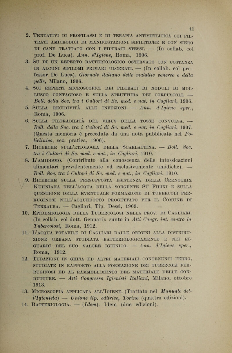 2. Tentativi di profilassi e di terapia antisifilitica coi fil¬ trati AMICROBICI DI MANIFESTAZIONI SIFILITICHE E CON SIERO DI CANE TRATTATO CON I FILTRATI STESSI. — (In COllab. COl prof. De Luca). Ann. d?Igiene, Eoma, 1906. 3. Su DI UN REPERTO BATTERIOLOGICO OSSERVATO CON COSTANZA IN ALCUNI SIFILOMI PRIMARI ULCERATI. — (In COllab. COl pro- fesser De Luca). Giornale italiano delle malattie veneree e della pelle, Milano, 1906. 4. Sui reperti microscopici dei filtrati di noduli di mol¬ lusco CONTAGIOSO E SULLA STRUTTURA DEI CORPUSCOLI. —■ Boll, della Soc. tra i Cultori di Se. med. e nat. in Cagliari, 1906. 5. Sulla recidività alle infezioni. — Ann. d'’Igiene sper., Roma, 1906. 6. Sulla filtrabilità del virus della tosse convulsa. — Boll, della Soc. tra i Cultori di Se. med. e nat. in Cagliari, 1907. (Questa memoria è preceduta da una nota pubblicata nel Po¬ liclinico, sez. pratica, 1906). 7. Ricerche sull’etiologià della Scarlattina. — Boll. Soc. tra i Cultori di Se. med. e nat., in Cagliari, 1910. 8. L’amidismo. (Contributo alla conoscenza delle intossicazioni alimentari prevalentemente od esclusivamente amidiclie). — Boll. Soc. tra i Cultori di Se. med. e nat., in Cagliari, 1910. 9. Ricerche sulla presupposta esistenza della Prenotrix / Kuhniana nell’acqua della sorgente Su Filini e sulla QUESTIONE DELLA EVENTUALE FORMAZIONE DI TUBERCOLI FER¬ RUGINOSI nell’acquedotto progettato per il Comune di Terralba. — Cagliari, Tip. Dessi, 1909. 10. Epidemiologia della Tubercolosi nella prov. di Cagliari. (In collab. col dott. Gennari): sunto in Atti Congr. int. contro la Tubercolosi, Roma, 1912. 11. L’acqua potabile di Cagliari dalle origini alla distribu¬ zione URBANA STUDIATA BATTERIOLOGICAMENTE E NEI RI¬ GUARDI DEL SUO VALORE IGIENICO. — Ann. d’’Igiene sper., Roma, 1912. 12. Tubazioni in ghisa ed altri materiali contenenti ferro, STUDIATE IN RAPPORTO ALLA FORMAZIONE DEI TUBERCOLI FER¬ RUGINOSI ED AL RAMAIOLLIMENTO DEL MATERIALE DELLE CON¬ DUTTURE. — Atti Congresso Igienisti Italiani, Milano, ottobre 1913. 13. Microscopia applicata all’Igiene. (Trattato nel Manuale del- VIgienista) — Unione tip. editrice, Torino (quattro edizioni). 14. Batteriologia. — {Idem). Idem (due edizioni).