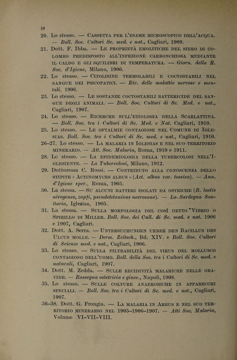 20. Lo stesso. — Cassetta per l’esame microscopico dell’acqua. — Boll. Soc. Cultori Se. med. e nat., Cagliari, 1909. 21. Dott. F. Ibba. — Le proprietà emolitiche del siero di co¬ lombo PREDISPOSTO all’infezione CARBONCHIOSA MEDIANTE IL CALDO E GLI SQUILIBRI DI TEMPERATURA. - Oiom. della B, Soc. d^IgienCj Milano, 1906. 22. Lo stesso. — Citolisine termolabili e coctostabili nel SANGUE DEI PSICOPATICI. — Biv. delle malattie nervose e men¬ tali-^ 1906. 23. Lo stesso. — Le sostanze coctostabili battericide del san¬ gue DEGLI ANIMALI. — Boll. Soc. Cultori di Se. Med. e nat., Cagliari, 1907. 24. Lo stesso. — Eicerche sull’etiologia della Scarlattina. — Boll. Soc. tra i Cultori di Se. Med. e Nat. Cagliari, 1910. 25. Lo stesso. — Le oftalmie contagiose nel Comune di Igle- siAS. Boll. Soc. tra i Cultori di Se. med. e nat.^ Cagliari, 1910. 26-27. Lo stesso. — La malaria in Iglesias e nel suo territorio MINERARIO. — Att. Soc. Malaria, Eoma, 1910 e 1911. 28. Lo stesso. — La epidemiologia della tubercolosi nell’I- GLESIENTE. — La Tubercolosi, Milano, 1912. 29. Dottoressa C. Eossi. — Contributo alla conoscenza dello STIPITE « Actinomyces albus )) (Act. albus var. tossica). — Ann. d^Igiene sper., Eoma, 1905. 30. La stessa. — Su alcuni batteri isolati da ostriche (B. lactis aèrogenes, zopfi, pseudotetanicus necrosans). — La^^ Sardegna San¬ itaria, Iglesias, 1905. 31. La stessa. — Sulla morfologia del così detto '“Vibrio o Spirillo di Miller. Boll. Soc. dei Culi, di Se. med. e nat. 1906 e 1907, Cagliari. 32. Dott. A. Serra. — Untersuchungen ueber den Bacillus des Ulcus molle. — Berm. Zeitseìi., Bd. XIV. e Boll. Soc. Cultori di Scienze med. e nat., Cagliari, 1906. 33. Lo stesso. — Sulla filtrabilità del virus del mollusco CONTAGIOSO dell’uomo. Boll, della Soc. tra i Cultori di Se. med. e naturali, Cagliari, 1907. 34. Dott. M. Zedda. — Sulle recidività malariche nelle gra¬ vide. — Bassegna ostetricia e ginec., Napoli, 1908. 35. Lo stesso. — Sulle colture anaerobiche in apparecchi SPECIALI. — Boll. Soc. tra i Cultori di Se. med. e nat., Cagliari, 1907. 36-38. Dott. G. Frongia. — La malaria in Arbus e nel suo ter¬ ritorio MINERARIO NEL 1905-1906-1907. — Atti Soc. Malaria, Volume VI-VII-VIII.