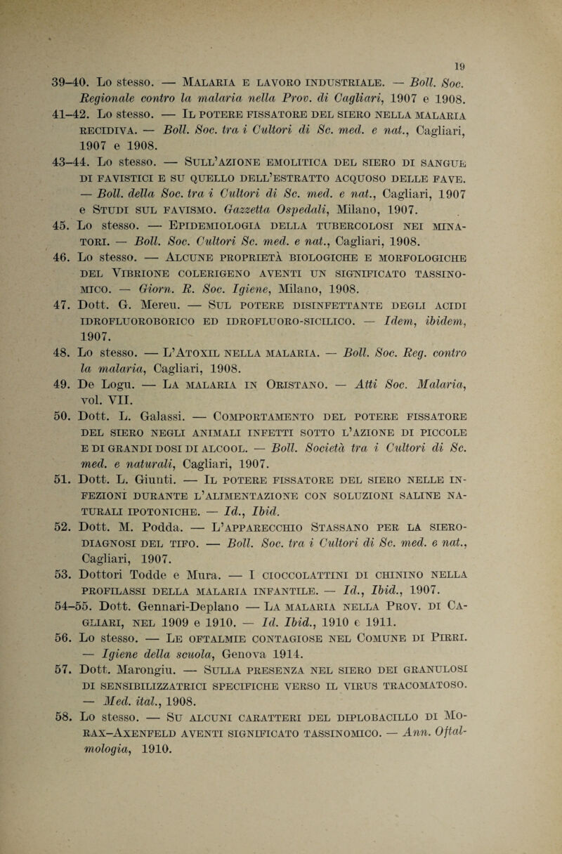 39-40. Lo stesso. — Malaria e lavoro industriale. — Boll. Soc. Regionale contro la malaria nella Prov. di Cagliari^ 1907 e 1908. 41-42. Lo stesso. — Il potere fissatore del siero nella malaria RECIDIVA. — Boll. Soc. tra i Cultori di Se. med. e nat., Cagliari, 1907 e 1908. 43-44. Lo stesso. — Sull’azione emolitica del siero di sangue DI FA VISTICI E su QUELLO DELL’ESTRATTO ACQUOSO DELLE FAVE. — Boll, della Soc. tra i Cultori di Se. med. e nat.^ Cagliari, 1907 e Studi sul favismo. Gazzetta Ospedali, Milano, 1907. 45. Lo stesso. — Epidemiologia della tubercolosi nei mina¬ tori. — Boll. Soc. Cultori Se. med. e nat., Cagliari, 1908. 46. Lo stesso. — Alcune proprietà biologiche e morfologiche DEL Vibrione colerigeno aventi un significato tassino- Mico. — Giorn. B. Soc. Igiene, Milano, 1908. 47. Dott. G. Meren. — Sul potere disinfettante degli acidi iDROFLUOROBORico ED iDROFLUORO-siciLico. — Idem, ibidem, 1907. 48. Lo stesso. — L’Atoxil nella malaria. — Boll. Soc. Reg. contro la malaria, Cagliari, 1908. 49. De Logli. — La malaria in Oristano. — Atti Soc. Malaria, voi. VII. 50. Dott. L. Gal assi. — Comportamento del potere fissatore DEL SIERO NEGLI ANIMALI INFETTI SOTTO l’AZIONE DI PICCOLE E DI GRANDI DOSI DI ALCOOL. — BoU. Società tra i Cultori di Se. med. e naturali, Cagliari, 1907. 51. Dott. L. Giunti. — Il potere fissatore del siero nelle in¬ fezioni DURANTE l’alimentazione CON SOLUZIONI SALINE NA¬ TURALI IPOTONICHE. — Id., Ibid. 52. Dott. M. Podda. — L’apparecchio Stassano per la siero- diagnosi DEL TIFO. — Boll. Soc. tra i Cultori di Se. med. e nat., Cagliari, 1907. 53. Dottori Todde e Mura. — I cioccolattini di chinino nella PROFILASSI DELLA MALARIA INFANTILE. — Id., Ibid., 1907. 54-55. Dott. Gennari-Deplano — La malaria nella Prov. di Ca¬ gliari, NEL 1909 e 1910. — Id. Ibid., 1910 e 1911. 56. Lo stesso. — Le oftalmie contagiose nel Comune di Pirri. — Igiene della scuola, Genova 1914. 57. Dott. Marongiu. — Sulla presenza nel siero dei granulosi DI SENSIBILIZZATRICI SPECIFICHE VERSO IL VIRUS TRACOMATOSO. — Med. ital., 1908. 58. Lo stesso. — Su alcuni caratteri del diplobacillo di Mo- rax-Axenfeld aventi significato tassinomico. Ann. Oftal¬ mologia, 1910.