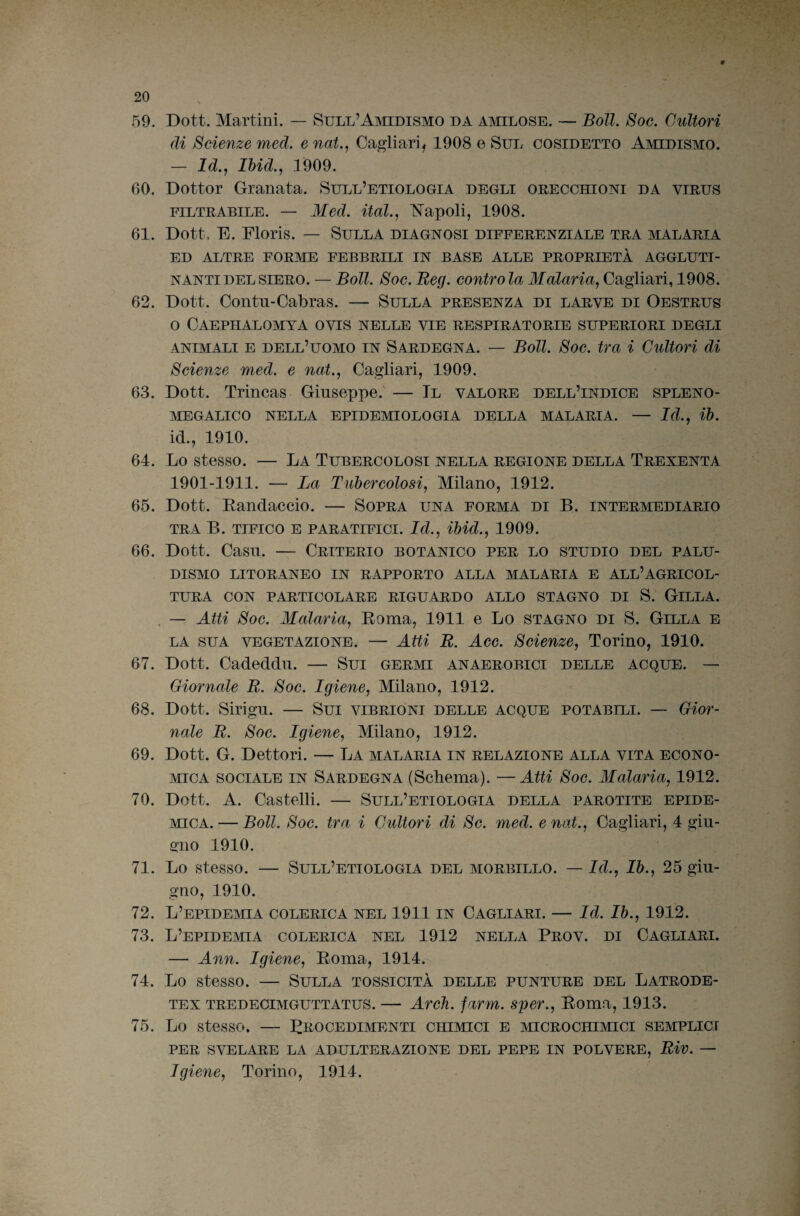 59. Dott. Martini. — SuLL’AmDiSMO da amilose. — Boll. Soe. Cultori di Scienze med. e nat., Cagliari, 1908 e Sul cosidetto AmDiSMO. — Id., Ihid., 1909. 60. Dottor Granata. Sull’etiologia degli orecchioni da virus FILTRABILE. — Med. ital., l^apoli, 1908. 61. Dott. E. Floris. — Sulla diagnosi differenziale tra malaria ED ALTRE FORME FEBBRILI IN BASE ALLE PROPRIETÀ AGGLUTI¬ NANTI DEL SIERO. — Boll. Soc. Reg. contro la Malaria^ Cagliari, 1908. 62. Dott. Contn-Cabras. — Sulla presenza di larve di Oestrus o Caephalomya ovis nelle vie respiratorie superiori degli .4NIMALI E dell’uomo IN SARDEGNA. — Boll. Soc. tra i Cultori di Scienze med. e nat., Cagliari, 1909. 63. Dott. Trincas Giuseppe. — Il valore dell’indice spleno- MEGALICO NELLA EPIDEMIOLOGIA DELLA MALARIA. — Id., ih. id., 1910. 64. Lo stesso. — La Tubercolosi nella regione della Trexenta 1901-1911. — La Tubercolosi^ Milano, 1912. 65. Dott. Eandaccio. — Sopra una forma di B. intermediario TRA B. TIFICO E PARATIFICI. Id., ihid.^ 1909. 66. Dott. Casn. — Criterio botanico per lo studio del palu¬ dismo LITORANEO IN RAPPORTO ALLA MALARIA E ALL’AGRICOL¬ TURA CON PARTICOLARE RIGUARDO ALLO STAGNO DI S. GiLLA. . — Atti Soc. Malaria^ Soma, 1911 e Lo stagno di S. Gilla e LA SUA VEGETAZIONE. — Atti B. Acc. Scienze, Torino, 1910. 67. Dott. Cadeddn. — Sui germi anaerobici delle acque. — Giornale R. Soc. Igiene, Milano, 1912. 68. Dott. Sirigu. — Sui vibrioni delle acque potabili. — Gior¬ nale R. Soc. Igiene, Milano, 1912. 69. Dott. G. Dottori. — La malaria in relazione alla vita econo¬ mica SOCIALE IN Sardegna (Schema). —Atti Soc. Malaria, 1912. 70. Dott. A. Castelli. — Sull’etiologia della parotite epide- mcA. — Boll. Soc. tra i Cultori di Se. med. enat., Cagliari, 4 giu¬ gno 1910. 71. Lo stesso. — Sull’etiologia del morbillo. — Id., Ih., 25 giu¬ gno, 1910. 72. L’EPIDEmA COLERICA NEL 1911 IN CAGLIARI. — Id. Ih., 1912. 73. L’EPIDEmA COLERICA NEL 1912 NELLA PrOV. DI CAGLIARI. — Ann. Igiene, Eoma, 1914. 74. Lo stesso. — Sulla tossicità delle punture del Latrode- TEx TREDECIMGUTTATUS. — Arcìi. farm. sper., Eoma, 1913. 75. Lo stesso. — Procedimenti chimici e mcROcmMici semplici PER SVELARE LA ADULTERAZIONE DEL PEPE IN POLVERE, Biv. — Igiene, Torino, 1914.