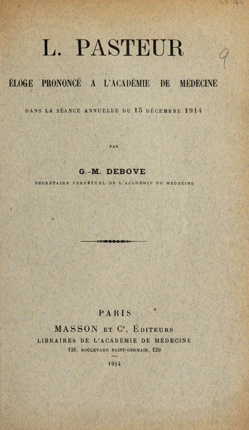 L. PASTEUR ÉLOGE PRONONCÉ A L’ACADÉMIE DE MÉDECINE l DANS LA SÉANCE ANNUELLE DU 15 DÉCEMBRE 1914 PAR '• » \ [/ ' '' / W ' {, U ' ; ~ G-M. DEBOVE SECRÉTAIRE PERPÉTUEL DE L’ACADÉMIE DE MÉDECINE \ PARIS MASSON et C\ Éditeurs LIBRAIRES DE L’ACADÉMIE DE MÉDECINE 420, BOULEVARD SAINT-GERMAIN, 120 1944