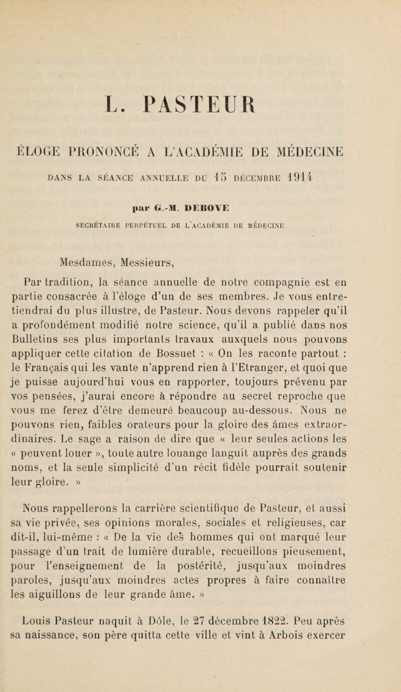 ÉLOGE PRONONCÉ A L’ACADEMIE DE MEDECINE DANS LA SÉANCE ANNUELLE DU 15 DÉCEMBRE 1914 par G.-M. I>EBOVE SECRÉTAIRE PERPÉTUEL DE L’ACADÉMIE DE MEDECINE Mesdames, Messieurs, Par tradition, la séance annuelle de notre compagnie est en partie consacrée à l’éloge d’un de ses membres. Je vous entre¬ tiendrai du plus illustre, de Pasteur. Nous devons rappeler qu’il a profondément modifié notre science, qu’il a publié dans nos Bulletins ses plus importants travaux auxquels nous pouvons appliquer cette citation de Bossuet : « On les raconte partout : le Français qui les vante n’apprend rien à l’Etranger, et quoi que je puisse aujourd’hui vous en rapporter, toujours prévenu par vos pensées, j’aurai encore à répondre au secret reproche que vous me ferez d’être demeuré beaucoup au-dessous. Nous ne pouvons rien, faibles orateurs pour la gloire des âmes extraor¬ dinaires. Le sage a raison de dire que « leur seules actions les « peuvent louer », toute autre louange languit auprès des grands noms, et la seule simplicité d’un récit fidèle pourrait soutenir leur gloire. » Nous rappellerons la carrière scientifique de Pasteur, et aussi sa vie privée, ses opinions morales, sociales et religieuses, car dit-il, lui-même : « De la vie des hommes qui ont marqué leur passage d’un trait de lumière durable, recueillons pieusement, pour l’enseignement de la postérité, jusqu’aux moindres paroles, jusqu’aux moindres actes propres à faire connaître les aiguillons de leur grande âme. » Louis Pasteur naquit à Dôle, le 27 décembre 1822. Peu après sa naissance, son père quitta cette ville et vint à Arbois exercer