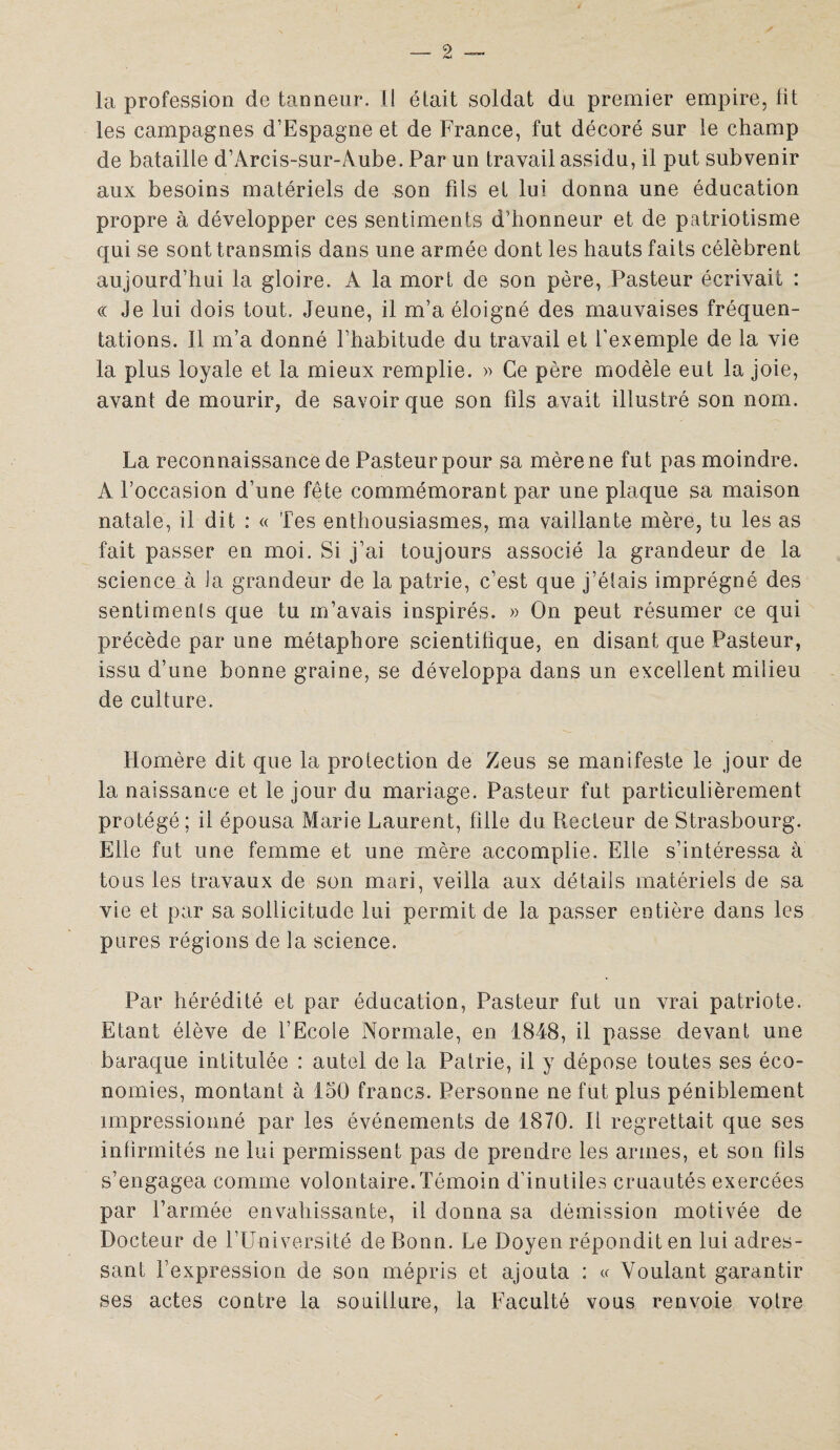 la profession de tanneur. Il était soldat du premier empire, fit les campagnes d’Espagne et de France, fut décoré sur le champ de bataille d’Arcis-sur-Aube. Par un travail assidu, il put subvenir aux besoins matériels de son fils et lui donna une éducation propre à développer ces sentiments d’honneur et de patriotisme qui se sont transmis dans une armée dont les hauts faits célèbrent aujourd’hui la gloire. A la mort de son père, Pasteur écrivait : « Je lui dois tout. Jeune, il m’a éloigné des mauvaises fréquen¬ tations. Il m’a donné l’habitude du travail et l’exemple de la vie la plus loyale et la mieux remplie. » Ce père modèle eut la joie, avant de mourir, de savoir que son fils avait illustré son nom. La reconnaissance de Pasteur pour sa mère ne fut pas moindre. A l’occasion d’une fête commémorant par une plaque sa maison natale, il dit : « Tes enthousiasmes, ma vaillante mère, tu les as fait passer en moi. Si j’ai toujours associé la grandeur de la science à la grandeur de la patrie, c’est que j’étais imprégné des sentiments que tu m’avais inspirés. » On peut résumer ce qui précède par une métaphore scientifique, en disant que Pasteur, issu d’une bonne graine, se développa dans un excellent milieu de culture. Homère dit que la protection de Zeus se manifeste le jour de la naissance et le jour du mariage. Pasteur fut particulièrement protégé; il épousa Marie Laurent, fille du Recteur de Strasbourg. Elle fut une femme et une mère accomplie. Elle s’intéressa à tous les travaux de son mari, veilla aux détails matériels de sa vie et par sa sollicitude lui permit de la passer entière dans les pures régions de la science. Par hérédité et par éducation, Pasteur fut un vrai patriote. Etant élève de l’Ecole Normale, en 1848, il passe devant une baraque intitulée : autel de la Patrie, il y dépose toutes ses éco¬ nomies, montant à 150 francs. Personne ne fut plus péniblement impressionné par les événements de 1870. Il regrettait que ses infirmités ne lui permissent pas de prendre les armes, et son fils s’engagea comme volontaire.Témoin d’inutiles cruautés exercées par l’armée envahissante, il donna sa démission motivée de Docteur de l’Université de Bonn. Le Doyen répondit en lui adres¬ sant l’expression de son mépris et ajouta : « Voulant garantir ses actes contre la souillure, la Faculté vous renvoie votre