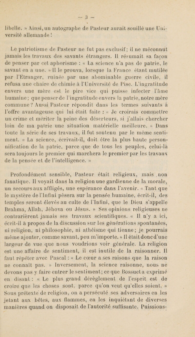 libelle. » Ainsi, un autographe de Pasteur aurait souillé une Uni¬ versité allemande ! Le patriotisme de Pasteur ne fut pas exclusif; il ne méconnut jamais les travaux des savants étrangers. Il résumait sa façon de penser par cet aphorisme : « La science n’a pas de patrie, le savant en a une. » Il le prouva, lorsque la France étant mutilée par l’Etranger, ruinée par une abominable guerre civile, il refusa une chaire de chimie à F Université de Pise. L’ingratitude envers une mère est le pire vice qui puisse infecter l’âme humaine; que penser de l'ingratitude envers la patrie, notre mère commune ? Aussi Pasteur répondit dans les termes suivants à l’offre avantageuse qui lui était faite : « Je croirais commetlre un crime et mériter la peine des déserteurs, si j'allais chercher loin de ma pairie une situation matérielle meilleure. » Dans toute la série de ses travaux, il fut soutenu par le même senli- ment. « La science, écrivait-il, doit être la plus haute person¬ nification de la patrie, parce que de tous les peuples, celui-là sera toujours le premier qui marchera le premier par les travaux de la pensée et de l’intelligence. » Profondément sensible, Pasteur était religieux, mais , non fanatique. Il voyait dans la religion une gardienne de la morale, un secours aux affligés, une espérance dans l’avenir. « Tant que le mystère de l’Infini pèsera sur la pensée humaine, écrit-il, des temples seront élevés au culte de l’Infini, que le Dieu s’appelle Brahma, Allah, Jéhova ou Jésus. » Ses opinions religieuses ne contrarièrent jamais ses travaux scientifiques. « Il n’y a ici, écrit-il à propos de la discussion sur les générations spontanées, ni religion, ni philosophie, ni athéisme qui tienne; je pourrais même ajouter, comme savant, peu m’importe. » Il était donc d’une largeur de vue que nous voudrions voir générale. La religion est une affaire de sentiment, il est inutile de la raisonner. Il faut répéter avec Pascal : « Le cœur a ses raisons que la raison ne connaît pas. » Inversement, la science raisonne, nous ne devons pas y faire entrer le sentiment; ce que Bossuet a exprimé en disant : « Le plus grand dérèglement de l’esprit est de croire que les choses sont, parce qu’on veut qu’elles soient. » Sous prétexte de religion, on a persécuté ses adversaires en les jetant aux bêtes, aux flammes, en les inquiétant de diverses manières quand on disposait de l’autorité suffisante. Puissions-