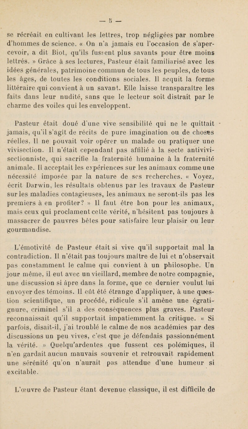 se récréait en cultivant les lettres, trop négligées par nombre d’hommes de science. « On n’a jamais eu l’o-ccasion de s’aper¬ cevoir, a dit Biot, qu’ils fussent plus savants pour être moins lettrés. » Grâce à ses lectures, Pasteur était familiarisé avec les idées générales, patrimoine commun de tous les peuples, de tous les âges, de toutes les conditions sociales. 11 acquit la forme littéraire qui convient à un savant. Elle laisse transparaître les faits dans leur nudité, sans que le lecteur soit distrait par le charme des voiles qui les enveloppent. Pasteur était doué d’une vive sensibilité qui ne le quittait - jamais, qu'il s’agit de récits de pure imagination ou de choses réelles. Il ne pouvait voir opérer un malade ou pratiquer une vivisection. Il n’était cependant pas affilié à la secte antivivi- seclionniste, qui sacrifie la fraternité humaine à la fraternité animale. Il acceptait les expériences sur les animaux comme une nécessité imposée par la nature de scs recherches. « Voyez, écrit Darwin, les résultats obtenus par les travaux de Pasteur sur les maladies contagieuses, les animaux ne seront-ils pas les premiers à en profiter? » 11 faut être bon pour les animaux, mais ceux qui proclament cette vérité, n’hésitent pas toujours à massacrer de pauvres bêles pour satisfaire leur plaisir ou leur gourmandise. L’émotivité de Pasteur était si vive qu’il supportait mal la contradiction. Il n’était pas toujours maître de lui et n’observait pas constamment le calme qui convient à un philosophe. Un jour même, il eut avec un vieillard, membre de notre compagnie, une discussion si âpre dans la forme, que ce dernier voulut lui envoyer des témoins. Il eût été étrange d’appliquer, à une ques¬ tion scientifique, un procédé, ridicule s’il amène une égrati- gnure, criminel s’il a des conséquences plus graves. Pasteur reconnaissait qu’il supportait impatiemment la critique. « Si parfois, disait-il, j’ai troublé le calme de nos académies par des discussions un peu vives, c’est que je défendais passionnément la vérité. » Quelqu’ardentes que fussent ces polémiques, il n’en gardait aucun mauvais souvenir et retrouvait rapidement une sérénité qu on n’aurait pas attendue d’une humeur si excitable. L’œuvre de Pasteur étant devenue classique, il est difficile de
