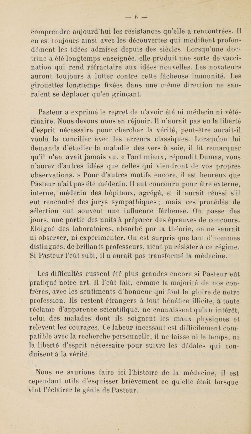 comprendre aujourd’hui les résistances qu’elle a rencontrées. Il en est toujours ainsi avec les découvertes qui modifient profon¬ dément les idées admises depuis des siècles. Lorsqu’une doc¬ trine a été longtemps enseignée, elle produit une sorte de vacci¬ nation qui rend réfractaire aux idées nouvelles. Les novateurs auront toujours à lutter contre cette fâcheuse immunité. Les girouettes longtemps fixées dans une même direction ne sau¬ raient se déplacer qu’en grinçant. Pasteur a exprimé le regret de n’avoir été ni médecin ni vété¬ rinaire. Nous devons nous en réjouir. Il n’aurait pas eu la liberté d’esprit nécessaire pour chercher la vérité, peut-être aurait-il voulu la concilier avec les erreurs classiques. Lorsqu’on lui demanda d’étudier la maladie des vers à soie, il fit remarquer qu’il n’en avait jamais vu. « Tant mieux, répondit Dumas, vous n’aurez d’autres idées que celles qui viendront de vos propres observations. » Pour d’autres motifs encore, il est heureux que Pasteur n’ait pas été médecin. 11 eut concouru pour être externe, interne, médecin des hôpitaux, agrégé, et il aurait réussi s’il eut rencontré des jurys sympathiques ; mais ces procédés de sélection ont souvent une influence fâcheuse. On passe des jours, une partie des nuits à préparer des épreuves de concours. Eloigné des laboratoires, absorbé par la théorie, on ne saurait ni observer, ni expérimenter. On est surpris que tant d’hommes distingués, de brillants professeurs, aient pu résister à ce régime. Si Pasteur l’eût subi, il n’aurait pas transformé la médecine. Les difficultés eussent été plus grandes encore si Pasteur eût pratiqué notre art. Il l’eût fait, comme la majorité de nos con¬ frères, avec les sentiments d’honneur qui font la gloire de notre profession. Ils restent étrangers à tout bénéfice illicite, à toute réclame d’apparence scientifique, ne connaissent qu’un intérêt, celui des malades dont ils soignent les maux physiques et relèvent les courages. Ce labeur incessant est difficilement com¬ patible avec la recherche personnelle, il ne laisse ni le temps, ni la liberté d’esprit nécessaire pour suivre les dédales qui con¬ duisent à la vérité. Nous ne saurions faire ici' l’histoire de la médecine, il est cependant utile d’esquisser brièvement ce qu’elle était lorsque vint l’éclairer le génie de Pasteur.