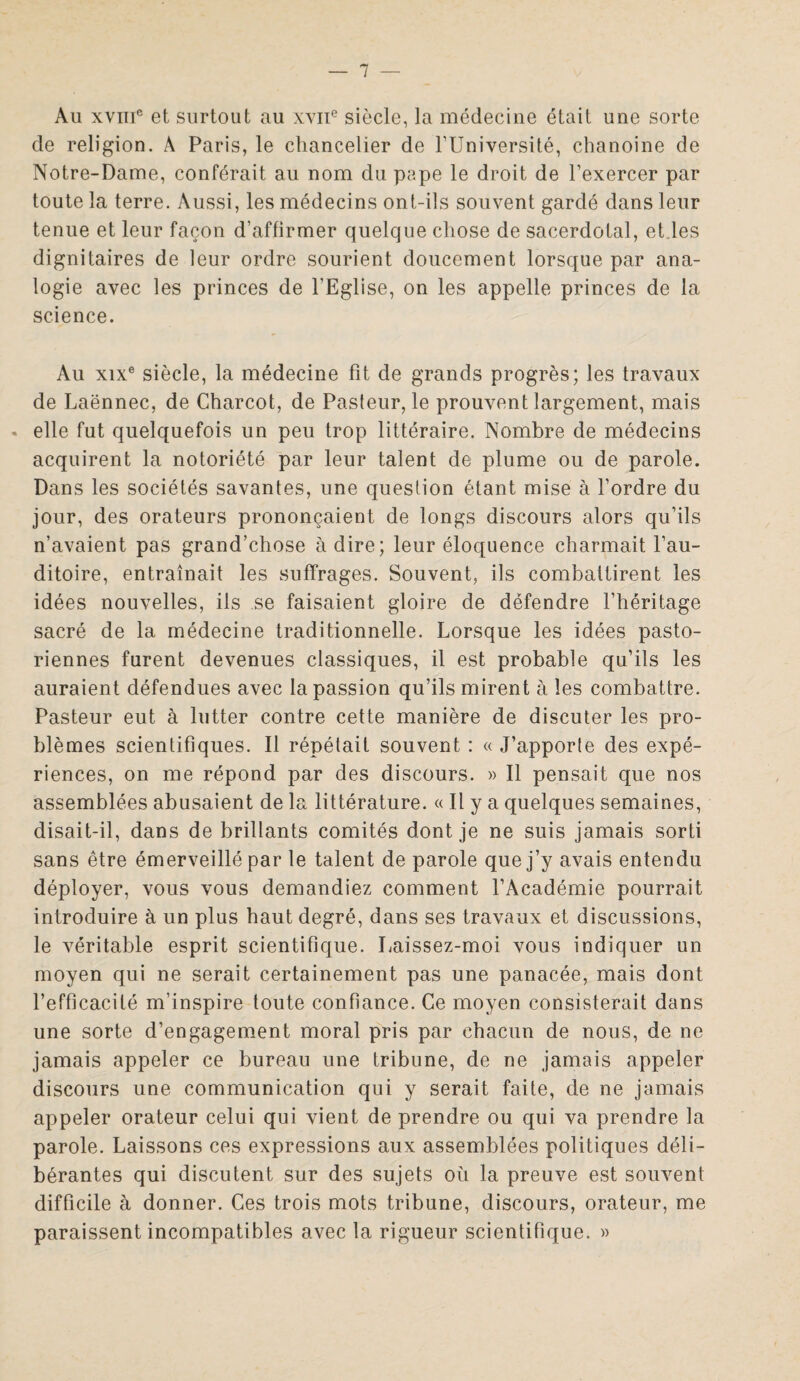 Au xviTic et surtout au xviie siècle, la médecine était une sorte de religion. À Paris, le chancelier de l’Université, chanoine de Notre-Dame, conférait au nom du pape le droit de l’exercer par toute la terre. Aussi, les médecins ont-ils souvent gardé dans leur tenue et leur façon d’affirmer quelque chose de sacerdotal, et les dignitaires de leur ordre sourient doucement lorsque par ana¬ logie avec les princes de l'Eglise, on les appelle princes de la science. Au xixe siècle, la médecine fit de grands progrès; les travaux de Laënnec, de Charcot, de Pasteur, le prouvent largement, mais « elle fut quelquefois un peu trop littéraire. Nombre de médecins acquirent la notoriété par leur talent de plume ou de parole. Dans les sociétés savantes, une question étant mise à l’ordre du jour, des orateurs prononçaient de longs discours alors qu’ils n’avaient pas grand’chose adiré; leur éloquence charmait l’au¬ ditoire, entraînait les suffrages. Souvent, ils combattirent les idées nouvelles, ils se faisaient gloire de défendre l’héritage sacré de la médecine traditionnelle. Lorsque les idées pasto¬ riennes furent devenues classiques, il est probable qu’ils les auraient défendues avec la passion qu’ils mirent à les combattre. Pasteur eut à lutter contre cette manière de discuter les pro¬ blèmes scientifiques. Il répétait souvent : « J’apporle des expé¬ riences, on me répond par des discours. » Il pensait que nos assemblées abusaient de la littérature. « Il y a quelques semaines, disait-il, dans de brillants comités dont je ne suis jamais sorti sans être émerveillé par le talent de parole que j’y avais entendu déployer, vous vous demandiez comment l’Académie pourrait introduire à un plus haut degré, dans ses travaux et discussions, le véritable esprit scientifique. Laissez-moi vous indiquer un moyen qui ne serait certainement pas une panacée, mais dont l’efficacité m’inspire toute confiance. Ce moyen consisterait dans une sorte d’engagement moral pris par chacun de nous, de ne jamais appeler ce bureau une tribune, de ne jamais appeler discours une communication qui y serait faite, de ne jamais appeler orateur celui qui vient de prendre ou qui va prendre la parole. Laissons ces expressions aux assemblées politiques déli¬ bérantes qui discutent sur des sujets où la preuve est souvent difficile à donner. Ces trois mots tribune, discours, orateur, me paraissent incompatibles avec la rigueur scientifique. »