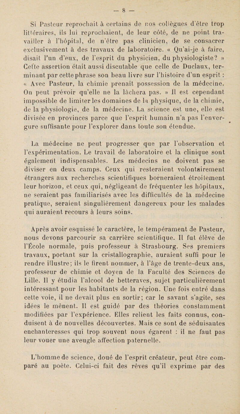 Si Pasteur reprochait à certains de nos collègues d'être trop littéraires, ils lui reprochaient, de leur côté, de ne point tra¬ vailler à l’hôpital, de n’être pas clinicien, de se consacrer exclusivement à des travaux de laboratoire. « Qu’ai-je à faire, disait l’un d’eux, de l'esprit du physicien, du physiologiste? » Cette assertion était aussi discutable que celle de Duclaux, ter¬ minant par cette phrase son beau livre sur l’histoire d’un esprit : « Avec Pasteur, la chimie prenait possession de la médecine. On peut prévoir qu’elle ne la lâchera pas. » Il est cependant impossible de limiter les domaines de la physique, de la chimie, de la physiologie, de la médecine. La science est une, elle est divisée en provinces parce que l’esprit humain n’a pas l’enver¬ gure suffisante pour l’explorer dans toute son étendue. La médecine ne peut progresser que par l’observation et l’expérimentation. Le travail de laboratoire et la clinique sont également indispensables. Les médecins ne doivent pas se diviser en deux camps. Ceux qui resteraient volontairement étrangers aux recherches scientifiques borneraient étroitement leur horizon, et ceux qui, négligeant de fréquenter les hôpitaux, ne seraient pas familiarisés avec les difficultés de la médecine pratique, seraient singulièrement dangereux pour les malades qui auraient recours à leurs soins. Après avoir'esquissé le caractère, le tempérament de Pasteur, nous devons parcourir sa carrière scientifique. Il fut élève de l’École normale, puis professeur à Strasbourg. Ses premiers travaux, portant sur la cristallographie, auraient suffi pour le rendre illustre; ils le firent nommer, à l’âge de trente-deux ans, professeur de chimie et doyen de la Faculté des Sciences de Lille. Il y étudia l’alcool de betteraves, sujet particulièrement intéressant pour les habitants de la région. Une fois entré dans cette voie, il ne devait plus en sortir; car le savant s’agite, ses idées le mènent. Il est guidé par des théories constamment modifiées par l’expérience. Elles relient les faits connus, con¬ duisent à de nouvelles découvertes. Mais ce sont de séduisantes enchanteresses qui trop souvent nous égarent : il ne faut pas leur vouer une aveugle affection paternelle. L’homme de science, doué de l’esprit créateur, peut être com¬ paré au poète. Celui-ci fait des rêves qu’il exprime par des