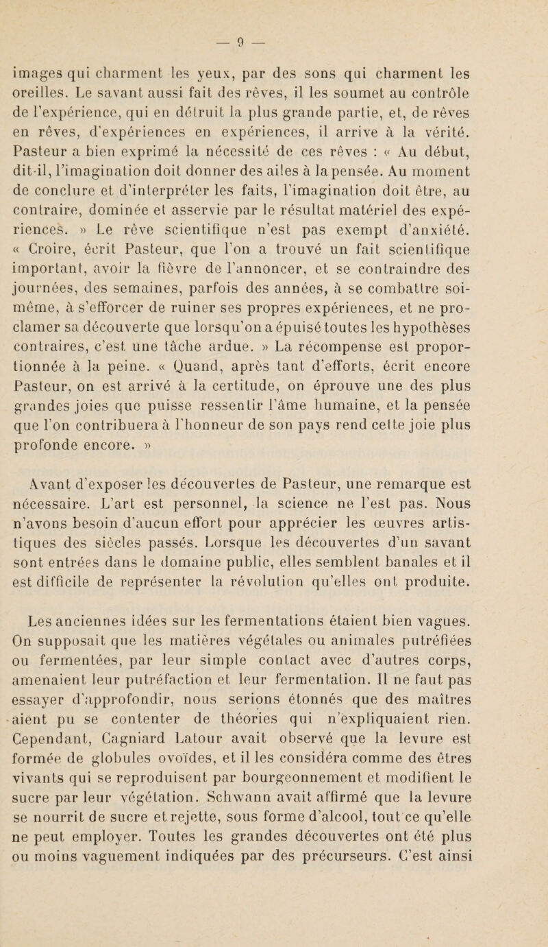 images qui charment les yeux, par des sons qui charment les oreilles. Le savant aussi fait des rêves, il les soumet au contrôle de l’expérience, qui en détruit la plus grande partie, et, de rêves en rêves, d'expériences en expériences, il arrive à la vérité. Pasteur a bien exprimé la nécessité de ces rêves : <<■ Au début, dit-il, l’imagination doit donner des ailes à la pensée. Au moment de conclure et d’interpréter les faits, l’imagination doit être, au contraire, dominée et asservie par le résultat matériel des expé¬ riences. » Le rêve scientifique n’est pas exempt d’anxiété. « Croire, écrit Pasteur, que l’on a trouvé un fait scientifique important, avoir la fièvre de l’annoncer, et se contraindre des journées, des semaines, parfois des années, à se combattre soi- même, à s’efforcer de ruiner ses propres expériences, et ne pro¬ clamer sa découverte que lorsqu’on a épuisé toutes les hypothèses contraires, c’est, une tâche ardue. » La récompense est propor¬ tionnée à la peine. « Quand, après tant d’efforts, écrit encore Pasteur, on est arrivé à la certitude, on éprouve une des plus grandes joies que puisse ressentir l’âme humaine, et la pensée que l'on contribuera à l'honneur de son pays rend cette joie plus profonde encore. » Avant d’exposer les découvertes de Pasteur, une remarque est nécessaire. L’art est personnel, la science ne l’est pas. Nous n’avons besoin d’aucun effort pour apprécier les œuvres artis¬ tiques des siècles passés. Lorsque les découvertes d’un savant sont entrées dans le domaine public, elles semblent banales et il est difficile de représenter la révolution qu’elles ont produite. Les anciennes idées sur les fermentations étaient bien vagues. On supposait que les matières végétales ou animales putréfiées ou fermentées, par leur simple contact avec d’autres corps, amenaient leur putréfaction et leur fermentation. Il ne faut pas essayer d’approfondir, nous serions étonnés que des maîtres -aient pu se contenter de théories qui n’expliquaient, rien. Cependant, Cagniard Latour avait observé que la levure est formée de globules ovoïdes, et il les considéra comme des êtres vivants qui se reproduisent par bourgeonnement et modifient le sucre par leur végétation. Schwann avait affirmé que la levure se nourrit de sucre et rejette, sous forme d’alcool, tout ce qu’elle ne peut employer. Toutes les grandes découvertes ont été plus ou moins vaguement indiquées par des précurseurs. C’est ainsi