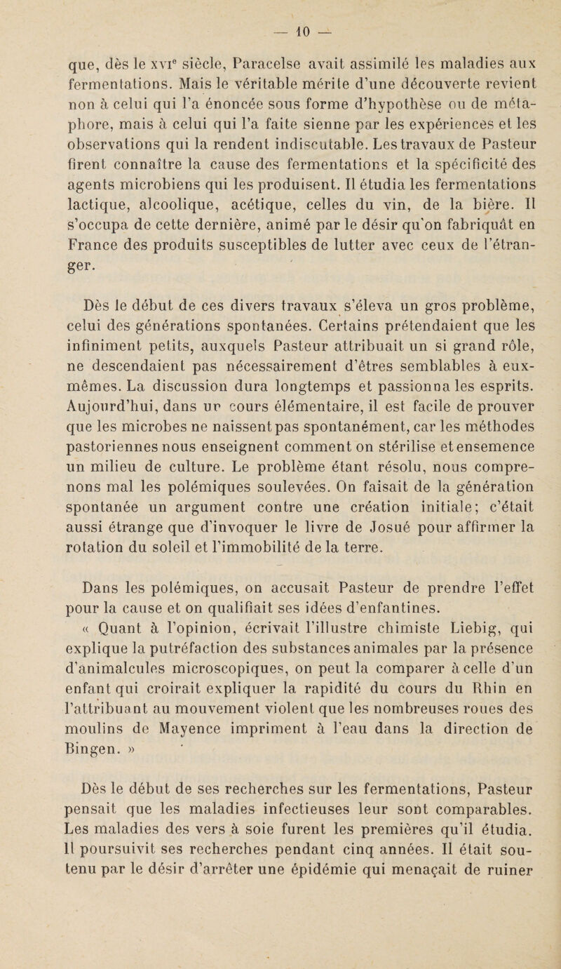 — lo¬ que, dès le xyie siècle, Paracelse avait assimilé les maladies aux fermentations. Mais le véritable mérite d’une découverte revient non à celui qui l’a énoncée sous forme d’hypothèse ou de méta¬ phore, mais à celui qui l’a faite sienne par les expériences et les observations qui la rendent indiscutable. Les travaux de Pasteur firent connaître la cause des fermentations et la spécificité des agents microbiens qui les produisent. Il étudia les fermentations lactique, alcoolique, acétique, celles du vin, de la bière. 11 s’occupa de cette dernière, animé par le désir qu’on fabriquât en France des produits susceptibles de lutter avec ceux de l’étran¬ ger. Dès le début de ces divers travaux s’éleva un gros problème, celui des générations spontanées. Certains prétendaient que les infiniment petits, auxquels Pasteur attribuait un si grand rôle, ne descendaient pas nécessairement d’êtres semblables à eux- mêmes. La discussion dura longtemps et passionna les esprits. Aujourd’hui, dans ur cours élémentaire, il est facile de prouver que les microbes ne naissent pas spontanément, car les méthodes pastoriennes nous enseignent comment on stérilise et ensemence un milieu de culture. Le problème étant résolu, nous compre¬ nons mal les polémiques soulevées. On faisait de la génération spontanée un argument contre une création initiale; c’était aussi étrange que d’invoquer le livre de Josué pour affirmer la rotation du soleil et l’immobilité de la terre. Dans les polémiques, on accusait Pasteur de prendre l’effet pour la cause et on qualifiait ses idées d’enfantines. « Quant à l’opinion, écrivait l’illustre chimiste Liebig, qui explique la putréfaction des substances animales par la présence d’animalcules microscopiques, on peut la comparer à celle d’un enfant qui croirait expliquer la rapidité du cours du Rhin en l’attribuant au mouvement violent que les nombreuses roues des moulins de Mayence impriment à l’eau dans la direction de Bingen. » Dès le début de ses recherches sur les fermentations, Pasteur pensait que les maladies infectieuses leur sont comparables. Les maladies des vers à soie furent les premières qu’il étudia. Il poursuivit ses recherches pendant cinq années. Il était sou¬ tenu par le désir d’arrêter une épidémie qui menaçait de ruiner