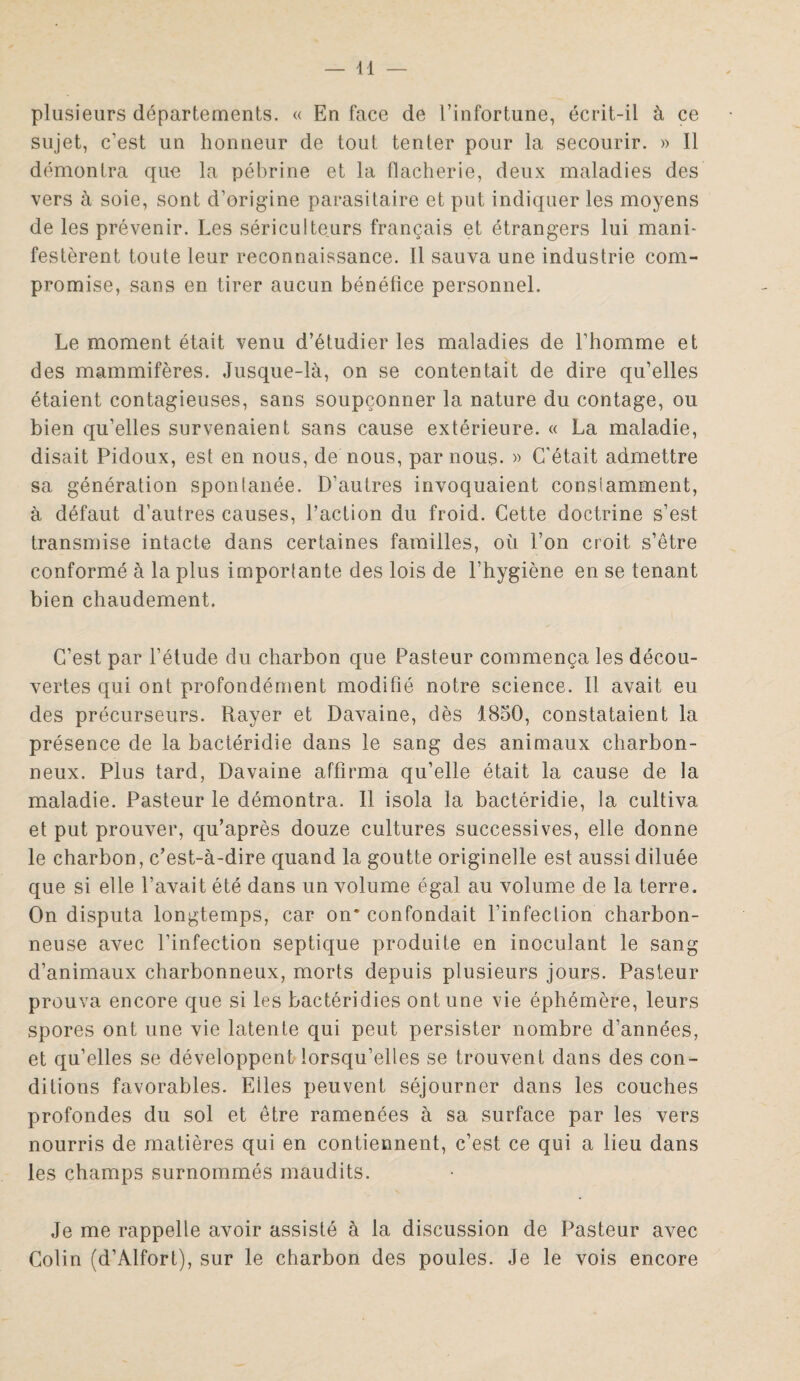 plusieurs départements. « En face de l’infortune, écrit-il à ce sujet, c’est un honneur de tout tenter pour la secourir. » Il démontra que la pébrine et la flacherie, deux maladies des vers à soie, sont d’origine parasitaire et put indiquer les moyens de les prévenir. Les sériculteurs français et étrangers lui mani¬ festèrent toute leur reconnaissance. Il sauva une industrie com¬ promise, sans en tirer aucun bénéfice personnel. Le moment était venu d’étudier les maladies de l’homme et des mammifères. Jusque-là, on se contentait de dire qu’elles étaient contagieuses, sans soupçonner la nature du contage, ou bien qu’elles survenaient sans cause extérieure. « La maladie, disait Pidoux, est en nous, de nous, par nous. » C’était admettre sa génération spontanée. D’autres invoquaient constamment, à défaut d’autres causes, Faction du froid. Cette doctrine s’est transmise intacte dans certaines familles, où l’on croit s’être conformé à la plus importante des lois de l’hygiène en se tenant bien chaudement. C’est par l’étude du charbon que Pasteur commença les décou¬ vertes qui ont profondément modifié notre science. Il avait eu des précurseurs. Rayer et Davaine, dès 1850, constataient la présence de la bactéridie dans le sang des animaux charbon¬ neux. Plus tard, Davaine affirma qu’elle était la cause de la maladie. Pasteur le démontra. Il isola la bactéridie, la cultiva et put prouver, qu’après douze cultures successives, elle donne le charbon, c’est-à-dire quand la goutte originelle est aussi diluée que si elle l’avait été dans un volume égal au volume de la terre. On disputa longtemps, car on* confondait l’infection charbon¬ neuse avec l’infection septique produite en inoculant le sang d’animaux charbonneux, morts depuis plusieurs jours. Pasteur prouva encore que si les bactéridies ont une vie éphémère, leurs spores ont une vie latente qui peut persister nombre d’années, et qu’elles se développent lorsqu’elles se trouvent dans des con¬ ditions favorables. Eiles peuvent séjourner dans les couches profondes du sol et être ramenées à sa surface par les vers nourris de matières qui en contiennent, c’est ce qui a lieu dans les champs surnommés maudits. Je me rappelle avoir assisté à la discussion de Pasteur avec Colin (d’Alfort), sur le charbon des poules. Je le vois encore