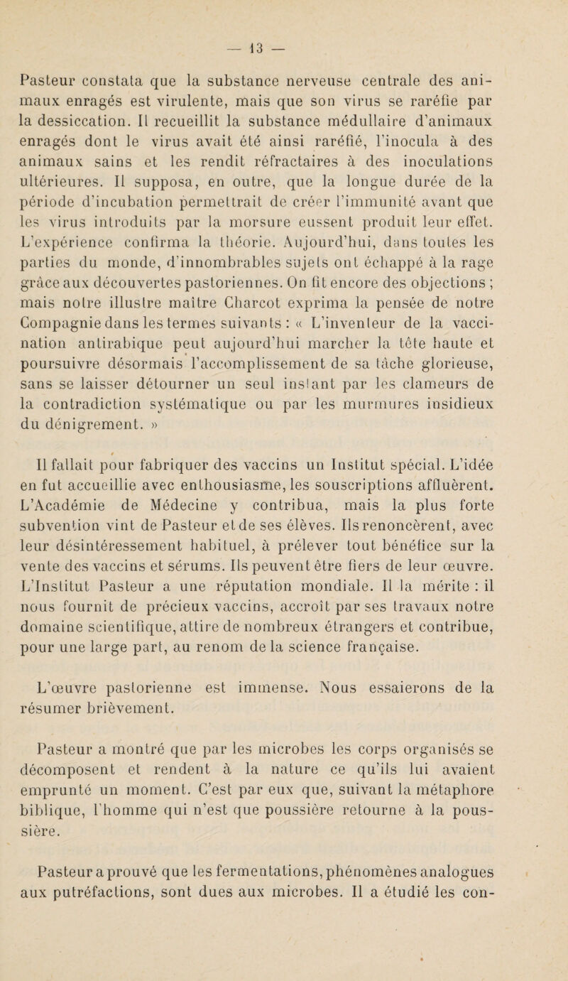 Pasteur constata que la substance nerveuse centrale des ani¬ maux enragés est virulente, mais que son virus se raréfie par la dessiccation. Il recueillit la substance médullaire d’animaux enragés dont le virus avait été ainsi raréfié, l’inocula à des animaux sains et les rendit réfractaires à des inoculations ultérieures. Il supposa, en outre, que la longue durée de la période d’incubation permettrait de créer l’immunité avant que les virus introduits par la morsure eussent produit leur effet. L'expérience continua la théorie. Aujourd’hui, dans toutes les parties du monde, d’innombrables sujets ont échappé à la rage grâce aux découvertes pastoriennes. On fit encore des objections ; mais noire illustre maître Charcot exprima la pensée de notre Compagnie dans les termes suivants : « L’inventeur de la vacci¬ nation antirabique peut aujourd’hui marcher la tête haute et poursuivre désormais l’accomplissement de sa tâche glorieuse, sans se laisser détourner un seul instant par les clameurs de la contradiction systématique ou par les murmures insidieux du dénigrement. » r Il fallait pour fabriquer des vaccins un Institut spécial. L’idée en fut accueillie avec enthousiasme, les souscriptions affluèrent. L’Académie de Médecine y contribua, mais la plus forte subvention vint de Pasteur et de ses élèves. Ils renoncèrent, avec leur désintéressement habituel, à prélever tout bénéfice sur la vente des vaccins et sérums. Ils peuvent être fiers de leur œuvre. L’Institut Pasteur a une réputation mondiale. Il la mérite : il nous fournit de précieux vaccins, accroît par ses travaux notre domaine scientifique, attire de nombreux étrangers et contribue, pour une large part, au renom de la science française. L’œuvre pastorienne est immense. Nous essaierons de la résumer brièvement. Pasteur a montré que par les microbes les corps organisés se décomposent et rendent à la nature ce qu’ils lui avaient emprunté un moment. C’est par eux que, suivant la métaphore biblique, l’homme qui n’est que poussière retourne à la pous¬ sière. Pasteur a prouvé que les fermentations, phénomènes analogues aux putréfactions, sont dues aux microbes. Il a étudié les con-