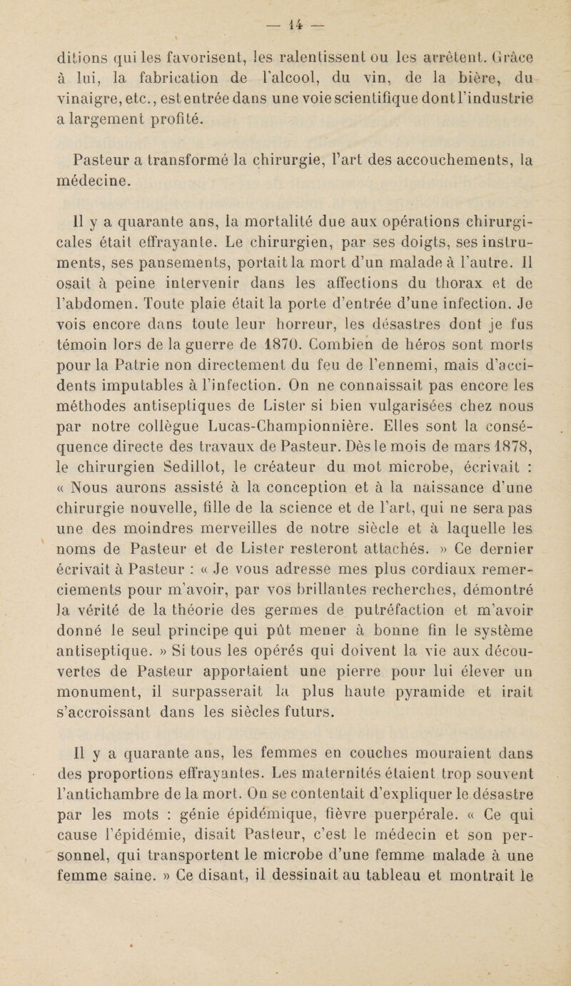dirions qui les favorisent, les ralentissent ou les arrêtent. Grâce à lui, la fabrication de l’alcool, du vin, de la bière, du vinaigre, etc., est entrée dans une voie scientifique dont l’industrie a largement profité. Pasteur a transformé la chirurgie, fart des accouchements, la médecine. 11 y a quarante ans, la mortalité due aux opérations chirurgi¬ cales était effrayante. Le chirurgien, par ses doigts, ses instru¬ ments, ses pansements, portait la mort d’un malade à l’autre. Il osait à peine intervenir dans les affections du thorax et de l’abdomen. Toute plaie était la porte d’entrée d’une infection. Je vois encore dans toute leur horreur, les désastres dont je fus témoin lors de la guerre de 1870. Combien de héros sont morts pour la Patrie non directement du feu de l’ennemi, mais d’acci¬ dents imputables à l’infection. On ne connaissait pas encore les méthodes antiseptiques de Lister si bien vulgarisées chez nous par notre collègue Lucas-Championnière. Elles sont la consé¬ quence directe des travaux de Pasteur. Dès le mois de mars 1878, le chirurgien Sedillot, le créateur du mot microbe, écrivait : « Nous aurons assisté à la conception et à la naissance d’une chirurgie nouvelle, fille de la science et de l’art, qui ne sera pas une des moindres merveilles de notre siècle et à laquelle les noms de Pasteur et de Lister resteront attachés. » Ce dernier écrivait à Pasteur : « Je vous adresse mes plus cordiaux remer¬ ciements pour m'avoir, par vos brillantes recherches, démontré la vérité de la théorie des germes de putréfaction et m’avoir donné le seul principe qui pût mener à bonne fin le système antiseptique. » Si tous les opérés qui doivent la vie aux décou¬ vertes de Pasteur apportaient une pierre pour lui élever un monument, il surpasserait la plus haute pyramide et irait s’accroissant dans les siècles futurs. 11 y a quarante ans, les femmes en couches mouraient dans des proportions effrayantes. Les maternités étaient trop souvent l’antichambre de la mort. On se contentait d’expliquer le désastre par les mots : génie épidémique, fièvre puerpérale. « Ce qui cause l’épidémie, disait Pasteur, c’est le médecin et son per¬ sonnel, qui transportent le microbe d’une femme malade à une femme saine. » Ce disant, il dessinait au tableau et montrait le