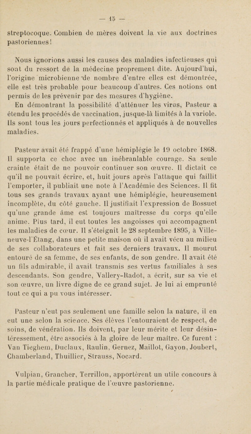 streptocoque. Combien de mères doivent la vie aux doctrines pastoriennes ! Nous ignorions aussi les causes des maladies infectieuses qui sont du ressort de la médecine proprement dite. Aujourd’hui, l’origine microbienne'de nombre d’entre elles est démontrée, elle est très probable pour beaucoup d’autres. Ces notions ont permis de les prévenir par des mesures d’hygiène. En démontrant la possibilité d’atténuer les virus, Pasteur a étendu les procédés de vaccination, jusque-là limités à la variole. Ils sont tous les jours perfectionnés et appliqués à de nouvelles maladies. Pasteur avait été frappé d’une hémiplégie le 19 octobre 1868. Il supporta ce choc avec un inébranlable courage. Sa seule crainte était de ne pouvoir continuer son œuvre. Il dictait ce qu’il ne pouvait écrire, et, huit jours après l’attaque qui faillit l’emporter, il publiait une note à l’Académie des Sciences. Il fit tous ses grands travaux ayant une hémiplégie, heureusement incomplète, du côté gauche. Il justifiait l’expression de Bossuet qu’une grande âme est toujours maîtresse du corps qu’elle anime. Plus tard, il eut toutes les angoisses qui accompagnent les maladies de cœur. Il s’éteignit le 28 septembre 1895, à Ville- neuveTÉtang, dans une petite maison où il avait vécu au milieu de ses collaborateurs et fait ses derniers travaux. Il mourut entouré de sa femme, de ses enfants, de son gendre. Il avait été un fils admirable, il avait transmis ses vertus familiales à ses descendants. Son gendre, Vallery-Radot, a écrit, sur sa vie et son œuvre, un livre digne de ce grand sujet. Je lui ai emprunté tout ce qui a pu vous intéresser. Pasteur n’eut pas seulement une famille selon la nature, il en eut une selon la science. Ses élèves l’entouraient de respect, de soins, de vénération. Ils doivent, par leur mérite et leur désin¬ téressement, être associés à la gloire de leur maître. Ce furent : Van Tieghem, Duclaux, Paulin, Gernez, Maillot, Gayon, Joubert, Chamberland, Thuillier, Strauss, Nocard. Vulpian, Grancher, Terrillon, apportèrent un utile concours à la partie médicale pratique de l’œuvre pastorienne.