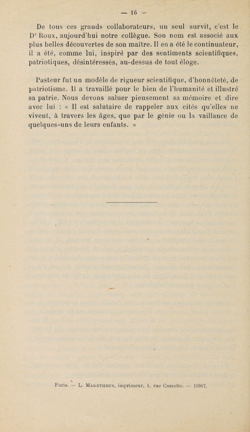 De tous ces grands collaborateurs, un seul survit, c'est le Dr Roux, aujourd’hui notre collègue. Son nom est associé aux plus belles découvertes de son maître. Il en a été le continuateur, il a été, comme lui, inspiré par des sentiments scientifiques, patriotiques, désintéressés, au-dessus de tout éloge. Pasteur fut un modèle de rigueur scientifique, d’honnêteté, de patriotisme. Il a travaillé pour le bien de l’humanité et illustré sa patrie. Nous devons saluer pieusement sa mémoire et dire avec lui : « Il est salutaire de rappeler aux cités qu’elles ne vivent, à travers les âges, que par le génie ou la vaillance de quelques-uns de leurs enfants. » s Pans. L. Maretheux, imprimeur, 1, rue Cassette. — 19387.