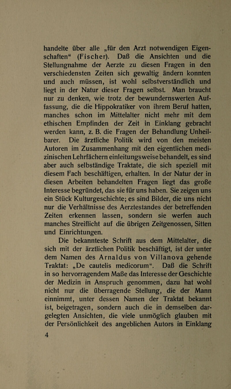 handelte über alle „für den Arzt notwendigen Eigen¬ schaften“ (Fischer). Daß die Ansichten und die Stellungnahme der Aerzte zu diesen Fragen in den verschiedensten Zeiten sich gewaltig ändern konnten und auch müssen, ist wohl selbstverständlich und liegt in der Natur dieser Fragen selbst. Man braucht nur zu denken, wie trotz der bewundernswerten Auf¬ fassung, die die Hippokratiker von ihrem Beruf hatten, manches schon im Mittelalter nicht mehr mit dem ethischen Empfinden der Zeit in Einklang gebracht werden kann, z. B. die Fragen der Behandlung Unheil¬ barer. Die ärztliche Politik wird von den meisten Autoren im Zusammenhang mit den eigentlichen medi¬ zinischen Lehrfächern einleitungsweise behandelt, es sind aber auch selbständige Traktate, die sich speziell mit diesem Fach beschäftigen, erhalten. In der Natur der in diesen Arbeiten behandelten Fragen liegt das große Interesse begründet, das sie für uns haben. Sie zeigen uns ein Stück Kulturgeschichte; es sind Bilder, die uns nicht nur die Verhältnisse des Aerztestandes der betreffenden Zeiten erkennen lassen, sondern sie werfen auch manches Streiflicht auf die übrigen Zeitgenossen, Sitten und Einrichtungen. Die bekannteste Schrift aus dem Mittelalter, die sich mit der ärztlichen Politik beschäftigt, ist der unter dem Namen des Arnaldus von Villanova gehende Traktat: „De cautelis medicorum“. Daß die Schrift in so hervorragendem Maße das Interesse der Geschichte der Medizin in Anspruch genommen, dazu hat wohl nicht nur die überragende Stellung, die der Mann einnimmt, unter dessen Namen der Traktat bekannt ist, beigetragen, sondern auch die in demselben dar¬ gelegten Ansichten, die viele unmöglich glauben mit der Persönlichkeit des angeblichen Autors in Einklang