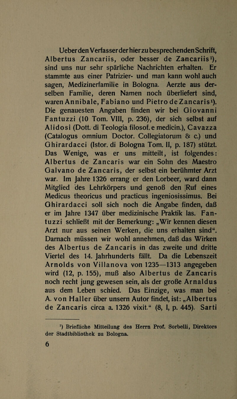 Ueber den Verfasser der hierzu besprechenden Schrift, Albertus Zancariis, oder besser de Zancariis^), sind uns nur sehr spärliche Nachrichten erhalten. Er stammte aus einer Patrizier- und man kann wohl auch sagen, Medizinerfamilie in Bologna. Aerzte aus der¬ selben Familie, deren Namen noch überliefert sind, waren Annibale, Fabiano und Pietro de Zancaris^). Die genauesten Angaben finden wir bei Giovanni Fantuzzi (10 Tom. VIII, p. 236), der sich selbst auf Alidosi (Dott. di Teologia filosof.e medicin.), Cavazza (Catalogus omnium Doctor. CoIIegiatorum & c.) und Ghirardacci (Istor. di Bologna Tom. II, p. 187) stützt. Das Wenige, was er uns mitteilt, ist folgendes: Albertus de Zancaris war ein Sohn des Maestro Galvano de Zancaris, der selbst ein berühmter Arzt war. Im Jahre 1326 errang er den Lorbeer, ward dann Mitglied des Lehrkörpers und genoß den [Ruf eines Medicus theoricus und practicus ingeniosissimus. Bei Ghirardacci soll sich noch die Angabe finden, daß er im Jahre 1347 über medizinische Praktik las. Fan¬ tuzzi schließt mit der Bemerkung: „Wir kennen diesen Arzt nur aus seinen Werken, die uns erhalten sind“. Darnach müssen wir wohl annehmen, daß das Wirken des Albertus de Zancaris in das zweite und dritte Viertel des 14. Jahrhunderts fällt. Da die Lebenszeit Arnolds von Villanova von 1235—1313 angegeben wird (12, p. 155), muß also Albertus de Zancaris noch recht jung gewesen sein, als der große Arnaldus aus dem Leben schied. Das Einzige, was man bei A. von Haller über unsern Autor findet, ist: „Albertus de Zancaris circa a 1326 vixit.“ (8, I, p. 445). Sarti Briefliche Mitteilung des Herrn Prof. Sorbelli, Direktors der Stadtbibliothek zu Bologna.