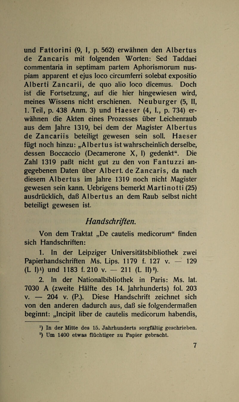 und Fattorini (9, I, p. 562) erwähnen den Albertus de Zancaris mit folgenden Worten: Sed Taddaei commentaria in septimam partem Aphorismorum nus- piam apparent et ejus loco circumferri solebat expositio Alberti Zancarii, de quo alio loco dicemus. Doch ist die Fortsetzung, auf die hier hingewiesen wird, meines Wissens nicht erschienen. Neuburger (5, 11, 1. Teil, p. 438 Anm. 3) und Haeser (4, I., p. 734) er¬ wähnen die Akten eines Prozesses über Leichenraub aus dem Jahre 1319, bei dem der Magister Albertus de Zancariis beteiligt gewesen sein soll. Haeser fügt noch hinzu: „Albertus ist wahrscheinlich derselbe, dessen Boccaccio (Decamerone X, I) gedenkt“. Die Zahl 1319 paßt nicht gut zu den von Fantuzzi an¬ gegebenen Daten über Albert, de Zancaris, da nach diesem Albertus im Jahre 1319 noch nicht Magister gewesen sein kann. Uebrigens bemerkt Martinotti (25) ausdrücklich, daß Albertus an dem Raub selbst nicht beteiligt gewesen ist. Handschriften, Von dem Traktat „De cautelis medicorum“ finden sich Handschriften: 1. ln der Leipziger Universitätsbibliothek zwei Papierhandschriften Ms. Lips. 1179 f. 127 v. — 129 (L 1)1) und 1183 f. 210 v. — 211 (L II)^). 2. ln der Nationalbibliothek in Paris: Ms. lat. 7030 A (zweite Hälfte des 14. Jahrhunderts) fol. 203 V. — 204 V. (P.). Diese Handschrift zeichnet sich von den anderen dadurch aus, daß sie folgendermaßen beginnt: „Incipit über de cautelis medicorum habendis. In der Mitte des 15. Jahrhunderts sorgfältig geschrieben. *) Um 1400 etwas flüchtiger zu Papier gebracht.